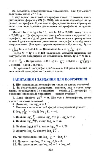 За основною логарифмічною тотожністю, для будь-якого
додатного числа e1n а = а.
Якщо відомі десяткові логарифми чисел, то можна, вико­
ристовуючи формулу (2) (с. 220), обчислити відповідні нату­
ральні логарифми. Цією самою формулою можна користува­
тися і для знаходження десяткових логарифмів за натураль­
ними.
Маємо: ln х = 19 хІп 10, але ln 10 "" 2,303, тому ln х =
= 2,303 19 х. Ця формула дає змогу обчислити натуральні ло­
гарифми, якщо відомі десяткові. Нею можна користуватися
також і для визначення десяткових логарифмів за відомими
натуральними. Для цього зручно переписати її у вигляді: 19 х =
= 2.іоз ln х = 0,434 ln х. Відповідно ln х = o.~34 19 х.
Число М = 19 е "" 0,434 називають модулем переходу від
натуральних логарифмів до десяткових. Отже, 19 х =М ln х,
19 х 1 1
ln х = -М. Наприклад, ln 2 = 19 2· 1ge "" 0,3010· 192.718 ""
"" 0,3010· 2,303"" 0,6932.
Натуральний логарифм приблизно в 2,3 раза більший за
десятковий логарифм того самого числа.
ЗАПИТАННЯ І ЗАВДАННЯ ДЛЯ ПОВТОРЕННЯ
1. Що називається логарифмом числа за даною основою?
2. За означенням логарифма, вказати, яке з трьох твер­
джень справедливе: 1) логарифм - степінь;.1l логарифм -
показник степеня; 3) логарифм - основа степеня?
2
3. Дано рівність 273 = R. Що тут_ Є логарифмом, якого
числа і за якою основою?
4. Довести, що loga а = 1.
5. Подати в показниковій формі логарифмічні рівності:
1
1) log5 125 = -3; 2) logt 81 = - 4.
6. Знайти loga ~ , якщо loga Р = Р і loga Q = q.
7. Знайти loga(N)5, якщо loga N = n ;
І
8. Знайти loga (N4), якщо loga N = 4,28.
9. Знаючи loga С, знайти loga r{C .
1
10. Чи правильно, що loga ь = -loga Ь?
11. Довести, що loga 2 + loga 0,5 = О.
12. Чи правильно, що loga аЬ = 1 + loga Ь?
222
 