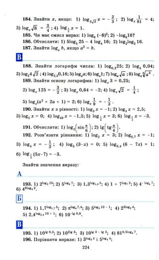 184. Знайти Х, якщо: 1) lоgзj3 Х = - ~; 2) logx іl = 4;
З) logx./8 = : ;4) logt Х = 1.
185. Чи має смисл вираз: 1) log6 (- 6)2; 2) -log816?
186. Обчислити: 1) 510gs 25 - 4 log4 16; 2) log21og2 16.
187. Знайти loga Ь, якщо а2
= Ь.
188. Знайти логарифм числа: 1) logo.225; 2) logs 0,04;
З) log24 J2 ;4) log2.s0,16; 5) logaa; 6) loga1; 7) loga, Гa ; 8) loga ~ .
189. Знайти основу логарифма: 1) logx З = 0,25;
2) logx 125 = - ~ ; З) logx 0,64 = - 2; 4) logx J2 ~;
5) logx(a2
+ 2а + 1) = 2; 6) logx~ = - ; .
190. Знайти Х з рівності: 1) lоgзх = -1; 2) log4x = 2,5;
З)lоg5Х = О; 4) log49x = -1,5; 5) log.lx = З; 6) log.lx = - З.
б 2
191. Обчислити: 1) log2(sin ~); 2) 19(tg ~ ).
192. Розв'язати рівняння: 1) log2 Х = З; 2) logo.7 Х = - 1;
1
З) log4 Х = -"2; 4) logs (З-Х) = О; 5) logo.4 (6 - 7х) = 1;
6) log.l (5х-7) = -З.
2
Знайти значення виразу:
А
193.1) 21og210; 2) 51og57; З) 1,зlоgl .з 5 ; 4) 1 + 71og72; 5) 4- 1og4 7;
6) 4Зlоg42.
~._----
194.1) 1,71og1,75; 2) 1t1og,,7,4; З) 51og510 - 1; 4) 2Зlоg24;
5) 2,41og2.4 10 + 1; 6) 10-1g 0.8.
шl-----------------195.1) 101g0 . З ; 2) 1021gЗ ; З) 101gЗ - lg2; 4) 810.51ogg7.
196. Порівняти вирази: 1) Зlоgз 4 і 510g4
4;
224
 
