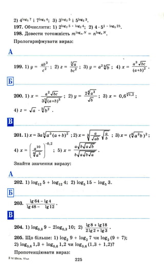 2) 41ogs 7 і 71ogG 4 ; З) Зlоg2 5 і 51og2 3 •
197. Обчислити: 1) 210g2 5 + log2 4 ; 2) 4· 51 - 1ogs 25.
198. Довести тотожність mlogm N = n!ognN.
ПрологарИфмувати вираз:
А
аЬ 3
. ~ a3~
199. 1) у = с2 ' 2) z = ьс2 ; З) У = а
2
Vb; 4) х = (а+ь)2 .
~-------------------
А
200. 1) х = a2~ 2) у = 2~ь3 ; З) х = о,вV1.2;
3~(a+Ь)3 "'о
4) z = га .SJb2 .
4) Х = ~ 5) х =
[ ]
-0.2
rras
Знайти значення виразу:
;2)х= V-i!:ьff ;З)х= (~a3b)2;
aJbГaТь
bJaJbТa
202. 1) log12 5 + log124; 2) log5 15 - log5 З.
~I-------------------
1964 -lg4
203. -:---=:-::-----;=---:-::-
1948 - 1912
шl------------------------1 2) 198 + 1918 .
204. 1) оgо.з 9 - 21оgо.з 10; 21g 2 + 193
205. Що більше: 1) log2 9 + log2 7 ЧИ log2(9 + 7);
2) lоgо.61,З + logo.61,2 чи logo.6 (1,З + 1,2)?
Пропотенціювати вираз:
8 ~I. Ш~іm•. 10 к.,.,
225
 