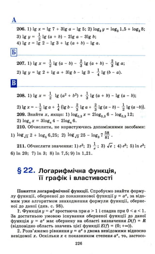 А
206. 1) 19 х = 19 7 + 3lg а - 19 5; 2) lоgз у = lоgз1,5 + lоgз 8;
3) 19 У = ~ 19 (а + Ь) - 21g а - 31g Ь;
4) 19 z = 19 2 - 19 3 + 19 (а + Ь) - 19 а.
Б
1 2 2
207. 1) 19 х = "2 19 (а - Ь) - "3 19 (а + Ь) - "3 1g а;
1
2) 19 У = 19 2 + 19 а + 31g Ь - 19 3 - 4"lg (Ь - а).
ш-----------------------
208. 1) 19 х = ~ 19 (а2 + b2~ + ~ 19 (а + Ь) - 19 (а - Ь);
2) 19 х = - ~ 19 а + і (lg Ь - ~ 19 а + ~ 19 (а - Ь) - ~ 19 (а -Ь)).
209. Знайти х, якщо: 1) lоgо.з х = 21оgо.з 6 - 1оgо.з 12;
2) lognх = 310gn4 - 210gn6.
210. Обчислити, не користуючись допоміжними засобами:
1) log гs 2 + log5 6,25; 2) log JЗ 25 - lоgз 7 ~~ .
211. Обчислити значення: 1) е2; 2) l ; 3) ге ;4) еЗ ; 5) 1n еЗ ;е
6) 111 20; 7) ln 3; 8) ln 7,5; 9) 1n 1,21.
§ 22. Логарифмічна функція,
її графік і властивості
Поняття логарифміЧIІОЇ фушщП. Спробуємо знайти форму­
лу функції, оберненої до показникової функції у = аХ, за відо­
мим уже алгоритмом знаходження формули функції, оберне­
ної до даної (див. с. 98).
1. Функція У = аХ зростаюча при а > 1 і спадна при О < а < 1.
За достатньою умовою існування оберненої функції до даної
функція у = аХ має обернену на області визначення D(n = R
(відповідно область значень цієї функції Ет = (О; +00)).
2. Розв'яжемо рівняння у = аХ з двома невідомими відносно
невідомої х. Оскільки х є показником степеня аХ, то, застосо-
226
 
