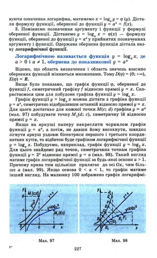 вуючи означення логарифма, матимемо х = loga у = <р (у). Діста­
ли формулу функції, оберненої до функції у = аХ = {(х).
. 3. Поміняємо позначення аргументу і функції у формулі
оберненої функції. Дістанемо у = loga х = <р(х) - формулу
функції, оберненої до функції у = аХ у. прийнятих позначеннях
аргументу і функції. Одержана обернена функція дістала Н'аз­
ву логарифмічної функції.
Логарифмічною називається функція у = loga х, де
а> О і а :;t 1, обернена до показникової у = аХ
Відомо, що область визначення і область значень взаємно
обернених функцій міняються множинами. Тому D(<p) = (О; +00),
Е(<р) = R.
Вище було' показано, що графік функції <р, оберненої до
функції {, симетричний графіку t відносно прямої у = х. Ско­
ристаємося цим для побудови графіка функції у = loga х.
Графік функції у = loga х можна дістати з графіка функції
у =аХ, симетрично відобразивши останній відносно прямої у = х.
Для цього достатньо для кожної точки М(с; d) графіка у = аХ
(мал. 97) побудувати точку M)(d; с), симетричну їй відносно
прямої у = х.
Якщо на аркуші паперу накреслити чорнилом графік
функції у = аХ, а потім, не давши йому висохнути, швидко
зігнути аркуш уздовж бісектриси першого і третього коорди­
натних кутів, то відбиток буде графіком логарифмічної функції
у = loga х. Побудуємо, наприклад, графік функції у = 10g2 х.
Для цього знайдемо ряд точок, симетричних точкам графіка
функції у = 2Х
відносно прямої у = а (мал. 98). Такий вигляд
матиме графік логарифмічної функції за будь-якої основи а > 1.
Причому крива тим щільніше прилягає до осі Ох, чим біль­
ше а (мал. 99). Якщо основа О < а < 1, то графік матиме
інший вигляд. На малюнку 100 зображено графік логарИфмі-
Мал. 97 Мал. 98
227
 
