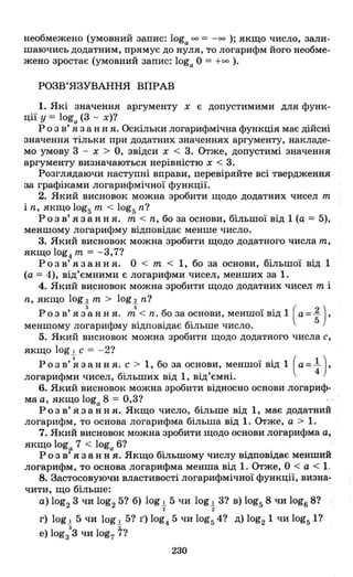 необмежено (умовний запис: loga оо;::::: -оо ); якщо число, зали­
шаючись додатним, прямує до нуля, то логарифм його необме­
жено зростає (умовний запис: loga О ;::::: +00 ).
РОЗВ'ЯЗУВАННЯ ВПРАВ
1. Які значення аргументу х є допустимими для функ­
ції у ;::::: loga (3 - х)?
Р о з в' я з анн я. Оскільки логарифмічна функція має дійсні
значення тільки при додатних значеннях аргументу, накладе­
мо умову 3 - х > О, звідси х < 3. Отже, допустимі значення
аргументу визначаються нерівністю х < 3.
Розглядаючи наступні вправи, перевіряйте всі твердження
за графіками логарифмічної функції.
2. Який висновок можна зробити щодо додатних чисел m
і n, якщо 10g5 т < 10g5n?
Розв' язання. т < n, бо за основи, більшої від 1 (q ;::::: 5),
меншому логарифму відповідає менше число.
3. Який висновок можна зробити щодо додатного числа т,
якщо 10g4 т ;::::: - 3,7?
Розв' язання. О < т < 1, бо за основи, більшої від 1
(а;::::: 4), від'ємними Є логарифми чисел, менших за 1.
4. Який висновок можна зробити щодо додатних чисел т і
n, якщо 10g 2 т > 10g 2 n?
Розв' яз
5
ання. ,J< n, бо за основи, меншої від 1 (a= ~) ,
меншому логарифму відповідає більше число. 5
5. Який висновок можна зробити щодо додатного числа с,
якщо log .!. С ;::::: - 2?
Розв'~зання. с > 1, бо за основи, меншої від 1 (a=l),
логарифми чисел, більших від 1, від'ємні. 4
6. Який висновок можна зробити відносно основи логариф­
ма а, якщо loga 8 ;::::: 0,3?
Розв' язання. Якщо число, більше від 1, має додатний
логарифм, то основа логарифма більша від 1. Отже, а > 1.
7. Який висновок можна зробити щодо основи логарифма а,
якщо loga 7 < loga 6?
Р о з в' я з анн я. Якщо більшому числу відповідає менший
логарифм, то основа логарифма менша від 1. Отже, О < а < 1.
8. Застосовуючи властивості логарифмічної функції, визна­
чити, що більше:
а) 10g2 3 чи 10g2 5? б) log.!. 5 чи log.!. 3? в) 10g58 чи 10g6 8?
2 2
г) log.!. 5 чи log.!. 5? г) 10g4 5 чи 10g54? д) 10g21 чи 10g51?
3 •
е) lоgз 3 чи 10g7 7?
230
 