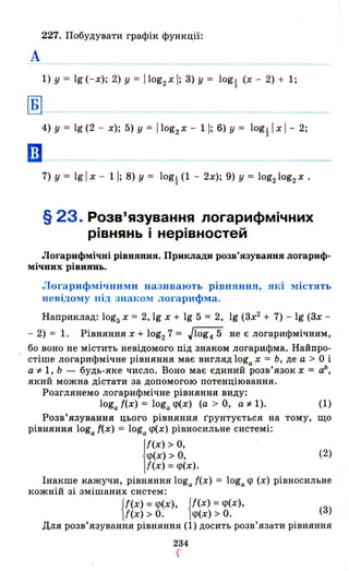 227. Побудувати графік функції:
А
1) у = 19(- x); 2) У = Ilog2 xl; 3) у = logl (х - 2) + 1;
2
~--
4) у = 19 (2 - х); 5) у = Ilog2 Х - 11; 6) у = logl І х І - 2;
2
Ш-
7) у = 19 І х - 11; 8) у = logt (1 - 2х); 9) у = 10g210g2Х •
§ 23. Розв'язування логарифмічних
рівнянь і нерівностей
Логарифмічиі рівняння. Приклади розв'язування логариф­
мічних рівнянь.
Логарифмічними називають рівняння, лкі містлть
невідому під знаком логарифма.
Наприклад: 10g5х = 2, 19 х + 19 5 = 2, 19 (зх2
+ 7) - 19 (3х -
- 2) = 1. Рівняння х + 10g27 = Jlog4 5 не є логарифмічним,
бо воно не містить невідомого під знаком логарифма. Найщ:ю­
стіше логарифмічне рівняння має вигляд loga х = Ь, де а > О і
а:l= 1, Ь - будь-яке число. Воно має єдиний розв'язок х = аЬ
,
який можна дістати за допомогою потенціювання.
Розглянемо логарифмічне рівняння виду:
loga ((х) = loga <р(х) (а > 0., а:l= 1). (1)
Розв'язування цього рівняння грунтується на тому, що
рівняння loga {(х) = loga <р(х} рівносильне с истемі:
j
f(X) > о,
<р(х) > о,
{(х) =<р(х}.
(2)
Інакше кажучи, рівняння loga ((х) = loga <р (х) рівносильне
кожній зі змішаних систем:
{
f(x) = <р(х), {f(x) = <р(х),
((х) > о. <р(х) > о. (3)
Для розв'язування рівняння (1) досить розв'язати рівняння
234
('
 