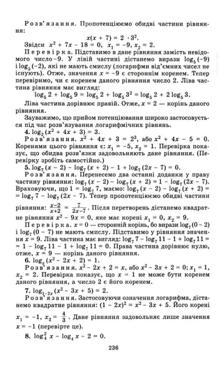 р о з в' я з анн я . Пропотенціюємо обидві частини рівнян-
ня:
Х(Х + 7) = 2 . з2.
Звідси х2
+ 7х - 18 = О, ХІ = - 9, Х2 = 2.
Пер е в і рка. Підставимо в дане рівняння замість невідо­
мого число -9. У лівій частині дістанемо вирази 10g5 (-9)
і 10g5 (-2), які не мають смислу (логарифми від'ємних чисел не
існують). Отже, значення Х = -9 є стороннім коренем. Тепер
перевіримо, чи є коренем даного рівняння число 2. Ліва час­
тина рівняння має вигляд:
10g52 + 10g59 = 10g5 2 + 10g5 з 2 =10g5 2 + 2 10g5 3.
Ліва частина дорівнює правій. Отже, Х = 2 - корінь даного
рівняння.
Зауважимо, що прийом потенціювання широко застосовуєть­
ся під час розв'язування логарифмічних рівнянь.
4. 10g2 (х2
+ 4х + 3) = 3.
р о з в' я з анн я. х2
+ 4х + 3 = 23, або х2
+ 4х - 5 = О.
Коренями цього рівняння є: Xl = - 5, Х2 = 1. Перевірка пока­
зує, що обидва розв'язки задовольняють дане рівняння . (Пе­
ревірку зробіть самостійно.)
5. 10g7 (Х - 2) - 10g7 (Х + 2) - 1 + 10g7 (2х - 7) = О.
Р о з в' я з анн я. Перенесемо два останні доданки у праву
частину рівняння: 10g7 (Х - 2) - 10g7 (Х + 2) = 1 - 10g7 (2х - 7).
Враховуючи, що 1 = 10g7 7, маємо: 10g7 (Х - 2) - 10g7 (Х + 2) =
= 10g7 7 - 10g7 (2х - 7). Тепер пропотенціюємо обидві частини
рівняння: х-22 = 2 7 7 . Після перетворень дістанемо квадрат-х+ х-
не рівняння х2
- 9х = О, яке має корені ХІ = О, Х2 = 9.
Пер е в і рка. Х = О - сторонній корінь, бо вирази 10g7 (О - 2)
і 10g7 (О - 7) не мають смислу. Підставимо у рівняння значен­
ня Х = 9. Ліва частина має вигляд: 10g7 7 - 10g7 11 - 1 + 10g711 =
= 1 - 10g7 11 - 1 + 10g7 11 = О. Права частина дорівнює нулю,
отже, Х = 9 - корінь даного рівняння.
6. logx (х2
- 2х + 2) = 1.
Р о з в' я з анн я. х2
- 2х + 2 = Х, або х2
- 3х + 2 = О; Xl = 1,
Х
2 = 2. Перевірка показує, що Х = 1 не може бути коренем
даного рівняння, а число 2 є його коренем.
7. logl _2x (х2
- 3х + 5) = 2.
р о з в' я з анн я. Застосовуючи означення логарифма, діста­
немо квадратне рівняння: (1 - 2х)2 = х2
- 3х + 5. Його корені
Xl = - 1, Х2 = :. Дане рівняння задовольняє лише значення
Х = - 1 (перевірте це).
8. log ~ Х - 10g4 Х - 2 = О.
236
 