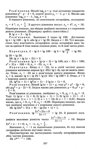 Р о з в' я з анн я. Нехай log4 х = у' тоді дістанемо квадратне
рівняння у2 - У - 2 = О, корені якого УІ = -1, У = 2. Маємо два
рівняння: log4 х = - 1, log4 х = 2.
З першого рівняння, за означенням логарифма, знаходимо
ХІ = 4-1, ХІ = ~ . з другого рівняння маємо: Х2 = 42, Х2 = 16.
Перевірка показує, що обидва знайдені значення Х є коренями
даного рівняння. (Перевірку зробіть самостійно.)
9. 19 Х = 2 - 19 5.
Р о з в' я з анн я. Замінимо 2 через 19 100. Дістанемо
19 Х = 19 100 - 19 5, або 19 Х = 19 20. Звідси Х = 20. Тут викори­
стано таку властивість логарифмів: якщо логарифми двох чи­
сел за однією й тією самою основою рівні, то й самі числа рівні.
Пер е в і рка. 2 - 19 5 = 19 100 - 19 5 = 19 l~O = 19 20;
19 20 = 19 20.
10. 19 Х + 19 (Х + 21) = 2.
Р о з в' я з анн я. 19 Х + 19 (Х + 2) = 19 100; х(х + 21) = 100;
х2
+ 21х - 100 = О; ХІ = -25, Х2 = 4.
Пер е в і рка. Якщо Х = -25, то в лівій частині даного
рівняння матимемо вирази 19 (-25) і 19 (-4), що не мають смис­
лу. Отже, ХІ = -25 не є розв'язком даного рівняння. Якщо
ХІ = 4, маємо: 19 4 + 19 25 = 19 (4·25) = 19 100 = 2. Отже, Х = 4
є коренем даного рівняння.
11.1gЗ
(х + 1) + 192(x + 1) - 21g(x + 1) = о.
Р о з в' я з анн я. Нехай 19 (Х + 1) = у' тоді уЗ + у2 - 2у = О,
або у(у2 + У - 2) = о. Звідси маємо два рівняння: у = О; у2 + у­
- 2 = о.
Розв'язавши ці рівняння, знайдемо: УІ = О, У2 = 1, УЗ = -2.
Тоді: 1) 19 (Х + 1) = О; 2) 19 (Х + 1) = 1; 3) 19 (Х + 1) = -2 і
відповідно: 1) Х + 1 = 1; 2) Х + 1 = 10; 3) Х + 1 = 0,01. Звідси
маємо, щО ХІ = О, Х2 = 9, ХЗ = -0,99. Перевірка показує, що всі
три знайдені значення Х є коренями даного рівняння.
12. 19 (2х2
+ 21х + 9) - 19 (2х + 1) = 1.
І 2х2+21х+9
Розв'язання. g = 19 10. З рівності лога-
2х + 1
2х2
+ 21х + 9
рифмів випливає рівність чисел 2х + 1 = 10. Звідси
2х2 + Х - 1 =О; ХІ = -1, Х2 = ~
Значення ХІ = -1 не задовольняє рівняння, бо під знаком
логарифма дістаємо від'ємне число.
Проілюструємо ще застосування способу логарифмування
обох частин рівняння.
13. x1gx - 1= 100.
237
 