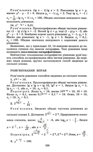 Розв' язання. (lg х - 1) 19 х = 2. Поклавши 19 х = у,
маємо: у2
- У - 2 = О. Звідси УІ = -1; У2 = 2. Тоді 19 хІ = -1 і
ХІ = 1~ ; 19 Х2 = 2 і Х2 = 100. Обидва значення невідомого задо­
вольняють рівняння.
14. хІ - Ig х = 0,01.
Р о з в' я з анн я. Прологарифмуємо обидві частини рівнян­
ня: (1 - 19 х) 19 х = -2. Нехай 19 х = У, тоді (1 - У) У = -2, або
у2
_ У - 2 = О. Знайдемо корені цього рівняння: УІ = -1, У2 = 2.
Маємо два рівняння: 19 х = -1, 19 х = 2. Звідси: ХІ = 0,1,
Х2 = 100. Обидва значення невідомого є коренями даного
рівняння.
Зазначимо, що у прикладах 13, 14 невідоме входило до по­
казника степеня під знаком логарифма. Такі рівняння іноді
називають показниково-логарифмічиими.
Найчастіше показниково-логарифмічні рівняння розв' язу­
ють способом логарифмування обох частин рівняння. До окре­
мих видів рівнянь зручно застосовувати спосіб зведення до
спільної основи.
РОЗВ' ЯЗУВАННЯ ВПРАВ
Розв'язати рівняння способом зведення до спільної основи .
1. xlg x
= 10.
Р о з в' я з анн я. Прологарифмуємо обидві частини рівнян­
ня. Дістанемо: 19 Х 19 Х = 19 10, 192 Х = 1. Звідси 19 ХІ = 1,
19 Х2 = -1, або ХІ = 10, Х2 = 0,1.
Перевірка. Якщо х, = 10, маємо 10lg10 = 10, 10 = 10.
Якщо Х
2 = 0,1, маємо 0,1 g 0,1 = 0,1 -1 = 10. Отже, 10 = 10,
ХІ = 10, Х2 = 0,1.
з
2 2 1оgз х = _1_
• 64
Р о з в' я з анн я. Зведемо обидві частини рівняння до
3
спільної основи 2. Дістанемо 2
IОI
'
Х
= 2-6. Прирівнюючи показ-
. 3
ники степеНІВ, маємо -1- - =
оgз х
- 1. 1 гз
Х = 3 2 , Х = Гз' або зх = 3з '
IОі ІЗ - 1.
Перевірка.2 з з =2 2
3. Х2 - 1'/ = 100.
238
-6, або lоgз Х = - ~ . Звідси
 