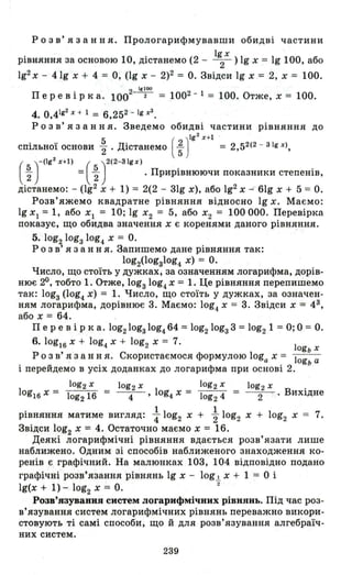 Р о з в' я з анн я. Прологарифмувавши обидві частини
рівняння за основою 1О, дістанемо (2 - l~х ) 19 Х = 19 1ОО, або
192 Х - 41g Х + 4 = о, (lg Х - 2)2 = о. Звідси !g Х .= 2, Х = 100.
2 1,100
Пер е в і рка. 100 --2- = 1002 - 1 = 100. Отже, Х = 100.
4. 0,4Ig2x + 1 = 6,252'- Ig r1 .
Р о з в' я з анн я. Зведемо обидві частини рівняння до
спільн~ї основи ~ . Дістанемо ( ; ) Ig
2
х+l = 2,52(2 - ЗІg х),
( )
_(lg2 х+l) ( )2(2-ЗІg х)
t = ~ . Прирівнюючи показники степенів,
дістанемо: - (lg2 Х + 1) = 2(2 - 31g Х), або 192 Х - 61g Х + 5 = о.
Розв'яжемо квадратне рівняння відносно 19 Х. Маємо:
19 Xl = 1, або Xl = 10; 19 Х2 = 5, або Х2 = 100 ооо. Перевірка
показує, що обидва значення Х є коренями даного рівняння.
5. log2 lоgз log4 Х = о.
Р о з в' я з анн я. Запишемо дане рівняння так:
lоg2(lоgз1оg4 Х) = о.
Число, що стоїть у дужках, за означенням логарифма, дорів­
нює 20, тобто 1. Отже, lоgз1оg4 Х = 1. Це рівняння перепишемо
так: lоgз (log4. Х) = 1. Число, що стоїть у дужках, за означен­
ням логарифма, дорівнює 3. Маємо: log4 Х = 3. Звідси Х = 4З
,
або Х = 64.
Пер е в і рка. lоg21оgзlоg4. 64 = lоg21оgз 3 = log2 1 = о; 0 = о.
6.!og16x + log4.x + log2 Х = 7. !
ogb х
Р о з в' я з анн я. Скористаємося формулою loga Х = !og а
і перейдемо в усіх доданках до логарифма при основі 2. ь
!og2 х log2 х !og2 х log2 х .
!og16 Х = log2 16 = --4- ' log4 Х = !og2 4 = --2- . ВИХlДне
. 11 11 1 7РІВНЯННЯ матиме вигляд: "4 og2 Х + 2" og2 Х + og2 Х = .
Звідси log2 Х = 4. Остаточно маємо Х = 16.
Деякі логарифмічні рівняння вдається розв'язати лише
наближено. Одним зі способів наближеного знаходження ко­
ренів є графічний. На малюнках 103, 104 відповідно подано
графічні розв'язання рівнянь Ig Х - log І Х + 1 = О і
Ig(x + 1)- log2 Х = о. "2
Розв'язування систем логарифмічних рівиянь. Під час роз­
в'язування систем логарифмічних рівнянь переважно викори­
стовують ті самі способи, що й для розв'язування алгебраїч­
них систем.
239
 