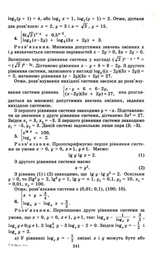 log2 (у + 1) = 4, або log2 х = 1, log2 (у + 1) = 2. Отже, дістали
два розв'язки: х = 2, у = 3 і х = Д, у = 15.
f8(Л)Х-У = О,5У-З ,
4. 11оgз(х-2у) + lоgз(3х + 2у) = 3.
р о з в' я з анн я. Множина допустимих значень змінних х
і у визначається системою нерівностей х - 2у> О, 3х + 2у > О.
Запишемо перше рівняння системи у вигляді (Л)х - у + 6 =
= ( л )6 - 2у. Дістанемо рівняння х - у + 6 = 6 - 2у. З другого
рівняння системи, записаного у вигляді lоgз «х - 2у)(3х + 2у» =
= 3, матимемо рівняння (х - 2у)(3х + 2у) = 27.
Отже, розв'язування вихідної системи звелося до розв'язу-
{
х- у + 6 = 6-2у,
вання системи рівнянь (х-2у)(3х + 2у) =27, яка розгля-
дається на множині допустимих значень змінних, заданих
вихідною системою.
З першого рівняння системи знаходимо у = -х. Підставляю­
чи це значення у друге рівняння системи, дістанемо 3х2
= 27.
Звідси Х1 = 3, Х2 = -3. З першого рівняння системи знаходимо
У1 = -3, У2 = 3. Даній системі задовольняє лише пара (3; -3).
{
хІі у = '100,
5. logy х = 2.
р о з в' я з анн я. Прологарифмуємо перше рівняння систе­
ми за умови х > О, У > О, х,* 1, у'* 1. Маємо:
19 у 19 х = 2. (1)
З другого рівняння системи маємо
х = у2. . (2)
З рівнянь (1) і (2) знаходимо, що 19 у ·lg у2 = 2. Оскільки
у > О, то 21g2У = 2, 192 У = 1, 19 У = ± 1, У1 = 0,1, У2 = 10, Х1 =
= 0,01, Х2 = 100.
ОТ1е, РОЗВ'яз:ами системи є (0,01; 0,1), (100; 10).
х + у = 4'
6. logх у - logу х = ~. '
р о з в' я з анн я. Перепишемо друге рівняння системи за
1 3
умови, що х > О, У > О, х *1, у:l= 1, так: logx у - 1 = 2 '
ogx У
logxY'*O;y,* 1.2 log; у - 310gxY- 2 = О. Звідси logx Y= - ~ і
logx у = 2.
а) у рівнянні logx у
1
2 змінні х і у можуть бути або
'J  1 ш..і.1L. 1(1 1.1
241
 
