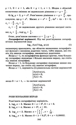у > 1, О < х < 1, або О < У < 1, х > 1. Жодна з областей
. . . . .3
визначення ЗМІННИХ не задовольняє РІВНЯННЯ х + у = '4'
б) 19x У = 2, у = х2 • Розв'яжемо рівняння х + у = :' вра-
3
ховуючи, що У = х2
• Маємо: х + х2
= 4"' 4х2
+ 4х - 3 = О;
3 1
х} = - 2" Х2 = 2"
3 . . ..
х} = - 2' не задовольняє другого РІВНЯННЯ ВИХlДНОІ систе-
1 . 1
ми; Х2 = 2" ТОДІ У2 = 4"'
1 1
Отже, розв'язком системи є х = '2; у = 4"'
ЛОl'арифмічні нерівності. Під час розв'язування логариф­
мічних нерівностей виду
loga {(х) ~loga q> (х) (1)
насамперед враховують, що областю визначення логарифміч­
ної функції є множина додатних чисел, тобто вирази, які сто­
ять під знаком логарифма, вважаються додатними.
Якщо а > 1, то логарифмічна функція зростає, тому більшо­
му логарифму відповідає і більше значення виразу, що стоїть
під знаком логарифма.
Якщо а < 1, то більшому логарифму відповідає менше зна­
чення виразу, що стоїть під знаком логарифма.
Якщо а > 1, нерівність (1) рівносильна системі нерівностей
j
f(X)~q> (х),
q> (х) > о.
/(х) > О,
якщо О < а < 1, - то системі нерівностей
j
f(X)5q> (х),
q> (х) > О,
{(х) > О.
РОЗВ' ЯЗУВАННЯ ВПРАВ
Розв'язати логарифмічну нерівність.
1. log2 х < 3. Маємо: О < х < 23, О < х < 8.
2. lоgз Х > 4. Маємо: х > 34, х> 81.
3. log+ х < 2. Маємо: х> ( ~ у, х> 116'
4. logo,2 х> 5. Маємо: О < х < 0.25. О < Х < 0,00032.
242
 