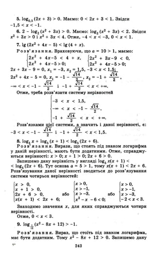 5. logo.s (2х + З) > О. Маємо: О < 2х + З < 1. Звідси
-1,5<х<-I.
6. 2 - log2 (х2
+ Зх) > О. Маємо: log2 (х2
+ Зх) < 2. Звідси
х2
+ Зх> О і х2
+ Зх < 4. Отже, -4 < х < -З, О < х < 1.
7. 19 (2х2
+ 4х - 5) < 19 (4 + х).
Розв' язання. Враховуючи, що а = 10> 1, маємо:
І2х2
+ 4х-5 < 4 + Х, {2х2
+ Зх-9 < О,
12х2 + 4х-5>0; 2х2
+ 4х-5>0;
2х + Зх - 9 = О, Х1 = -З, Х2 =~5, -З < х < 1,~
2 ~14 ~14
2х + 4х - 5 = О, Х1 = -1 - ~' Х2 = -1 ~ -2-'
Л4 . .J14 '
-оо < Х < -1 - -2- 1 -1 + -2- < х < +00.
Отже, треба розв'язати систему нерівностей
-З < х < 1,5,
-оо < х < -1 - ~,
-1 + ~ < х < + оо.
Розв'язками ц!!:ї системи, а значить і даної нерівності, є:
.J14. л4
-З < х < -1 - -2- 1 -1 + -2- < х < 1,5.
8. logs х + logs (х + 1) < logs (2х + 6).
Р о з в' я з анн я. Вирази, що стоять під знаком логарифма
у даній нерівності, мають бути додатними. Отже, справджу­
ються нерівності: х> О; х + 1 > О; 2х + 6 > О.
Запишемо дану нерівність у вигляді logs х(х + 1) <
< logs (2х + 6). Тут основа а = 5 > 1, тому х(х + 1) < 2х + 6.
Розв' язування даної нерівності зводиться до розв' язування
системи чотирьох нерівностей:
х + 1 > О,
і
Х > О,
2х + 6 > О,
х(х + 1) < 2х
або I~~~~'. ,бо і;~~~:+ 6; х2 - Х - 6 < О; l-'2 < х < З.
Знаходимо значення х, дЛЯ яких справджуються чотири
нерівності.
Отже, О < х < З.
9. log 1 (х2
- 8х + 12) > -1.
її
Р о з в' я з анн я. Вираз, що стоїть під знаком логарифма,
має бути додатним. Тому х2
- 8х + 12 > О. Запишемо дану
243
 