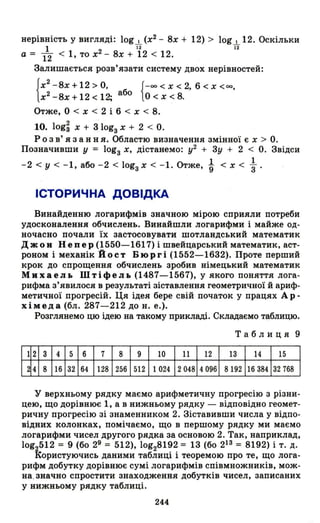 нерівність у вигляді: log І (х2
- 8х + 12) > log І 12. Оскільки
--.L 2 ї2 ї2
а - 12 < 1, то х - 8х + 12 < 12.
Залишається розв'язати систему двох нерівностей:
{х2
-8х+12 > о, {-оо < Х < 2,,6 < х <ОО,
х2 -8х + 12 < 12; або О < х < 8.
Отже, О < х < 2 і 6 < х < 8.
10. log~ х + 3 lоgз Х + 2 < о.
Р о з в' я з анн я. Областю визначення змінної є х > о.
Позначивши у = lоgз Х, дістанемо: у2 + 3у + 2 < о. Звідси
1 1
-2 < У < -1, або -2 < lоgз Х < -1. Отже, '9 < х < "3.
ІСТОРИЧНА ДОВІДКА
Винайденню логарифмів значною мірою сприяли потреби
удосконалення обчислень. Винайшли логарифми і майже од­
ночасно почали їх застосовувати шотландський математик
Джон Непер (1550-1617) і швейцарський математик, аст­
роном і механік Йост Бюргі (1552-1632). Проте перший
крок до спрощення обчислень зробив німецький математик
МихаеJlЬ ШтіфеJlЬ (1487-1567), у якого поняття лога­
рифма з'явилося в результаті зіставлення геометричної й ариф­
метичної прогресій. Ця ідея бере свій початок у працях Ар­
хімеда (бл. 287-212 до н. е.).
Розглянемо цю ідею на такому прикладі. Складаємо таблицю.
Таблиця 9
12 3 4 5 6 7 8 9 10 11 12 13 14 15
24 8 16 32 64 128 256 512 1024 2048 4096 8192 16384 32768
у верхньому рядку маємо арифметичну прогресію з різни­
цею, що дорівнює 1, а в нижньому рядку - відповідно геомет­
ричну прогресію зі знаменником 2. Зіставивши числа у відпо­
відних колонках, помічаємо, що в першому рядку ми маємо
логарифми чисел другого рядка за основою 2. Так, наприклад,
10g2512 = 9 (бо 29 = 512), 10g28192 = 13 (бо 213 = 8192) і т. д.
Користуючись даними таблиці і теоремою про те, що лога­
рифм добутку дорівнює сумі логарифмів співмножників, мож­
на , значно спростити знаходження добутків чисел, записаних
у нижньому рядку таблиці.
244
 