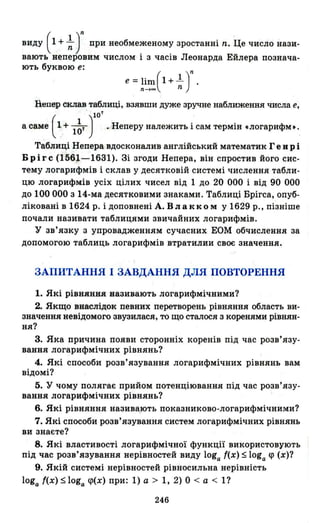 виду ( 1 + ~ Jпри необмеженому зростанні n. Це число нази­
вають неперовим числом і з часів Леонарда Ейлера познача­
ють буквою е:
е =1іm(l + 1..)nn~oo n
Непер склав таблиці, взявши дуже зручне наближення числа е,
. 10'
а саме ( 1 + l~T) .Неперу належить і сам термін .логарифм•.
Таблиці Непера вдосконалив англійський математик Ге в р і
Б р і r с (1561-1631). Зі згоди Непера, він спростив його сис­
тему логарифмів і склав у десятковій системі числення табли­
цю логарифмів усіх цілих чисел від 1 до 20 ООО і від 90 ООО
до 100 ООО з 14-ма десятковими знаками. Таблиці Брігса, опуб­
ліковані в 1624 р. і доповнені А. в л а кк О м У 1629 р., пізніше
почали називати таблицями звичайних логарифмів.
у зв'язку з упровадженням сучасних ЕОМ обчислення за
допомогою таблиць логарифмів втратилии своє значення.
ЗАПИТАННЯ І ЗАВДАННЯ ДЛЯ ПОВТОРЕННЯ
1. Які рівняння називають логарифмічними?
2. Якщо внаслідок певних перетворень рівняння область ви­
значення невідомого звузилася, то що сталося з коренями рївнян­
ня?
3. Яка причина появи сторонніх коренів під час розв'язу­
вання логарифмічних рівнянь?
4. Які способи розв'язування логарифмічних рівнянь вам
відомі?
5. у чом.у полягає прийом потенціювання під час розв'язу-
вання логарифмічних рівнянь? '
6. Які рівняння назива,ЮТЬ показниково-логарифмічними?
7. Які способи розв'язування систем логарифмічних рівнянь
ви знаєте?
8. Які властивості логарифмічної функції використовують
під час розв'язування нерівностей виду loga {(х) $loga <р (х)?
9. Якій системі нерівностей рівносильна нерівність
loga ((х) $loga <р(х) при: 1) а > 1, 2) О < а < І?
246
 