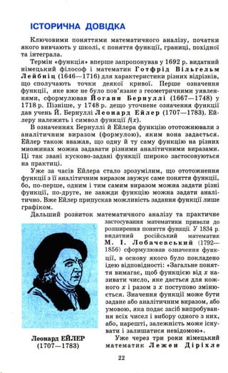 ІСТОРИЧНА ДОВІДКА
Ключовими поняттями математичного аналізу, початки
якого вивчають у школі, є поняття функції, границі, похідної
та інтеграла.
Термін .функція» вперше запропонував у 1692 р. видатний
німецький філософ і математик Гот фрі д В і л ь ге л ь м
Лейбніц (1646-1716) для характеристики різних відрізків,
що сполучають точки деякої кривої. Перше означення
функції, яке вже не було пов'язане з геометричними уявлен­
нями, сформулював Йоганн Бернуллі (1667-1748) у
1718 р. ПіЗtIіше, у 1748 р. дещо уточнене означення функції
дав учень Й. Бернуллі Л еон ард Е й л е р (1707-1783). Ей­
леру належить і символ функції f(x).
В означеннях Бернуллі й Ейлера функцію ототожнювали з
аналітичним виразом (формулою), яким вона задається.
Ейлер також вважав, що одну й ту саму функцію на різних
множинах можна задавати різними аналітичними виразами.
Ці так звані кусково-задані функції широко застосовуються
на практиці.
Уже за часів Ейлера стало зрозумілим, що ототожнення
функції з її аналітич-ним виразом звужує саме поняття функції,
бо, по-перше, одним і тим самим виразом можна задати різні
функції, по-друге, не завжди функцію можна задати аналі­
тично. Вже Ейлер прирускав можливість задання функції лише
графіком.
Дальший розвиток математичного аналізу та практичне
Леонард ЕЙЛЕР
(1707-1783)
застосування математики привели до
розширення поняття функції. У 1834 р.
видатний російський математик
М. І. Лобачевський (1792-
1856) сформулював означення функ-
ції, в основу якого було покладено
ідею відповідності: .Загальне понят­
тя вимагає, щоб функцією від х на­
зивати число, яке дається для кож­
ного х і разом з х поступово зміню­
ється. Значення функції може бути
задане або аналітичним виразом, або
умовою, яка подає засіб випробуван­
ня всіх чисел і вибору одного з них,
або, нарешті, залежність може існу­
вати і залишатися невідомою •.
Уже через три роки німецький
математик Лежен Діvіхле
22
 