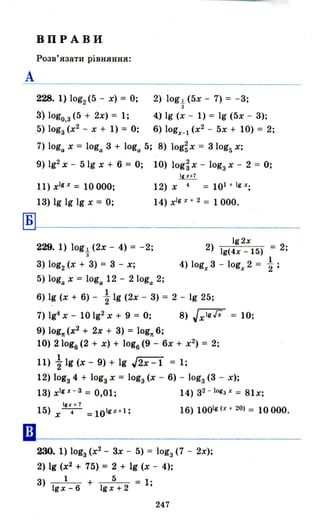 А
ВПРАВИ
Розв'язати рівняння:
228. 1) log2 (5 - х) = О;
3) lоgо.з (5 + 2х) = 1;
5) lоgз(х2
- Х + 1) = О;
2) ' log 1 (5х - 7) = - 3;
"2
4.) 19 (х - 1) = 19 (5х - 3);
6) logx_l (х2
- 5х + 10) = 2;
7) loga х = loga 3 + loga 5; 8) log~x = 31og5 х;
9) Ig2 Х - 51g х + 6 = О; 10) log~ х - lоgз х - 2 = О;
11) хlіХ = 10000;
13) 19 19 19 х = О;
12) х 4 = 101 + Іі Х;
14) хlр
+ 2 = 1 ООО.
~~-----------------
••
229. 1) log1. (2х - 4) = -2;
з
3) log2 (х + 3) = 3 - х;
192x
2) 19(4x _ 15) = 2;
4) logx 3 - logx 2 = і;
5) loga х = loga 12 - 2 loga 2;
, 1
6) 19 (х + 6) - "2 19 (2х - 3) = 2 - 19 25;
7) 194 х -10 192 Х + 9 = О; 8) 'Jx lgГx = 10;
9) lоgп (х2
+ 2х + 3) = lоgп 6;
10) 2 log6 (2 + х) + log6 (9 - 6х + х2
) = 2;
11) ~ 19 (х - 9) + 19 J2x -1 = 1;
12) lоgз 4 + lоgз х = lоgз (х - 6) - lоgз (3 - х);
13) х1gх
- З
= 0,01; 14) з2 - lоgз х = 81х;
, ІІІХ + 7
15) х-.- =10 Iіх + 1 ; 16) 1001і (х + 20) = 10 ООО.
230. 1) lоgз (х2
- 3х - 5) = lоgз (7 - 2х);
2) 19 (х2
+ 75) = 2 + 19 (х - 4);
3) 1 + 5 = 1;
19 х - 6 19 х + 2
247
 