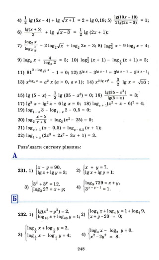А
Б
4) 21 19 (5х - 4) + 19 гх+1 = 2 + 19 0,18; 5) Ig(10x -19) = 1;
21g(2x - 3)
19(x + 5) г-;:; 1
6) 2 + 19 "х-3 = "2 1g (2х + 1);
9) log2 Х + - 14 2 = 5; 10) log~ (х + 1) - log.!. (х + 1) = 5;
ogx •
11) 812 - 10grзх _ 1 = О; 12) 51gx _ з1gх - 1 = З1g х + 1_ 51gx - l ;
13) x1og• х = а2 х (а > О, а і' 1); 14) x2(lg х)з - ~ 19 х = .J1O;
l 3 _ . Ig(35-x3
) _ ..
15) 19 (5 - х) - 3 19 (35 - х ) - О, 16) Ig(5 _ х) - 3,
17) 193 х -lg2 x - 61g х = О; 18) logx + 1(х2
+ Х - 6)2 = 4;
19) logl _x3 - logl _x2 - 0,5 = О;
х-5
20) log2 х + 5 + log2 (х2
- 25) = О;
21) logx+ І (х - 0,5) = logx _Q,5(x + 1);
22) logl + х (2х3
+ 2х2
- 3х + 1) = 3.
Розв' язати систему рівнянь:
{Х - у =90.
231. 1) 19 х +19 У =3;
{зх
+ЗУ = 12.
3) lоgз 27 = х + у;
{Х + у = 7.
2) 19 х + 19 У = 1;
Jlogg 729 = х + у,
4) 1 ЗХ - У - 1 =1. .
{
lg(X2
+ у2) =2. {lOg4 Х + log4 У =1 + log4 9.
232. 1) log48 х + log48 У = 1; 2) х + у - 20 = О;
j
lOg.!. Х + log.!. У = 2.
з з
3) log.!. Х - log.!. У = 4;
2 2
{
IOg4 Х - log2 У = О.
4) х2 _2у2 = 8.
248
 