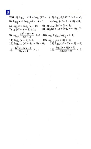 ••
236. 1) lоgз х < 3 - lоgз (12 - х); 2) log2 0,253 - х > 2 - х2
;
3) log ~ x < log.!. (4 - х) - 1; 4) log2 (х2
- 9х + 8) < 3;
з з
5) log2 х > log.. (х - 1); 6) logz2+4 (2х
2
- 5) < 1;
7) 19 (х2 - х + 8) ~ 1; 8) logn (х + 1) + logn х < logn 2;
2 х2
- 4х - 6
9) logo.5 4х-l1 $-1; 10) lоgзlоgО.51оg.!. х > 1;
3
11) logx (х + 2) > 2; 12) logx + 1 (х + 3) > 1;
13) logx_ 3 (х2
- 4х + 3) < О; 14) logx (х2
- 2х - 3) ~ О;
192 Х + 19 х - 3
15) > 1',
21g х -І
log2 (х + l)(х - 3)
16) log2(x _ 3) < О.
 