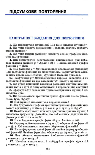 ПІДСУМКОВЕ ПОВТОРЕННЯ
,,'
ЗАПИТАННЯ І ЗАВДАННЯ ДЛЯ ПОВТОРЕННЯ
1. Що називається функцією? Що таке число~а функція?
2. Що таке область визначення і область значень (область
зміни) функції? .
3. Що таке графік функції? Наведіть ескізи графіків відо­
мих вам функцій.
4. Які геометричні перетворення виконуються при побу­
дові графіка функції у = Af(kx + <р) + l, якщо відомий графік
функції у = f(x)?
5. Яка функція у = f(x) називається зростаючою (спадною)
і як дослідити функцію на монотонність, користуючись озна­
ченням зростаючої (спадної) функції? Навести приклад.
6. Яка функція у = f(x) називається парною (непарною) і як
дослідити функцію на цю властивість? Навести приклад.
7. Що стало причиною введення радіанної системи вимірю­
вання кутів і дуг? У чому особливості і переваги цієї системи?
8. Сформулюйте означення тригонометричних функцій до­
вільного кута.
9. Як означаються тригонометричні функції числа (віп а,
сов а, tg а, ctg а)?
10. Які функції називаються періодичними?
11. Як будуються графіки тригонометричних функцій чис­
лового аргументу у = sin х, у = cos х, у = tg х, у = ctg х?
12. Назвіть властивості кожної з тригонометричних функцій
числового аргументу. Доведіть, що найменшим додатним пе­
ріодом у = віп х є число 2п.
13. Як побудувати графік функції у = Asin(wt + <р)?
14. Сформулюйте означення функції, оберненої до функції
У = f(x). Які властивості взаємно обернених функцій?
15. Як за формулою даної функції знайти формулу оберне­
ної функції? Знайти функцію, обернену до функції у = віп х.
16. Яка область визначення і область значень функції
у =arccos х; у =arctg х?
17. Назвіть властивості і побудуйте графік функцій
у =arCC08 х і у = arctg х.
251
 