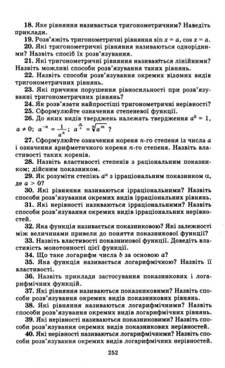 18. Яке рівняння називається тригонометричним? Наведіть
приклади.
19. Розв'яжіть тригонометричні рівняння sin х =а, cos х =а.
20. Які тригонометричні рівняння називаються однорідни­
ми? Назвіть спосіб їх розв'язування.
21. Які тригонометричні рівняння називаються лінійними?
Назвіть можливі способи розв'язування таких рівнянь.
22. Назвіть способи розв'язування окремих відомих видів
тригонометричних рівнянь.
23. Які причини порушення рівносильності при розв'язу-
ванні тригонометричних рівнянь?
24. Як розв'язати найпростіші тригонометричні нерівності?
25. Сформулюйте означення степеневої функції.
26. До яких видів тверджень належать твердження аО = 1,
а *- О; а - n = _1_; а-;- = ~ат?
а
n
27. Сформулюйте означення кореня n-го степеня із числа а
і означення арифметичного кореня n-го степеня. Назвіть вла­
стивості таких коренів.
28. Назвіть властивості степенів з раціональним показни­
ком; дійсним показником.
29. Як розуміти степінь аа з ірраціональним показником а,
де а> О?
30. Які рівняння називаються ірраціональними? Назвіть
способи розв'язування окремих видів ірраціональних рівнянь.
31. Які нерівності називаються ірраціональними? Назвіть
способи розв'язування окремих видів ірраціональних нерівно­
стей.
32. Яка функція називається показниковою? Які залежності
між величинами привели до поняття показникової функції?
33. Назвіть властивості показникової функції. Доведіть вла­
стивість монотонності цієї функції.
34. Що таке логарифм числа Ь за основою а?
35. Яка функція називається логарифмічною? Назвіть гі
властивості.
36. Назвіть приклади застосування показникових і лога­
рифмічних функцій.
37. Які J5івняння називаються показниковими? Назвіть спо­
соби розв'язування окремих видів показникових рівнянь.
38. Які рівняння називаються логарифмічними? Назвіть
способи розв'язування окремих видів логарифмічних рівнянь.
39. Які нерівності називаються показниковими? Назвіть спо­
соби розв'язування окремих видів показникових нерівностей.
·40. Які нерівності називаються логарифмічними? Назвіть спо­
соби розв'язування окремих видів логарифмічних нерівностей.
252
 