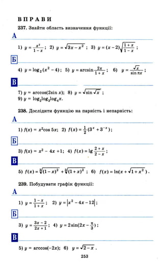 ВПРАВИ
237. Знайти область визначення функції:
А
1) У = ~; 2) У = Jзх - х2 ; 3) у = (х - 2)J 1 + х ;
1-х 1-х
Б
4) у = log2 (х2
- 4); 5) У = arcsin~; 6) у - гх .1 + х - sin пх '
ш-----
А
Б
••
А
Б
••
7) у = arccos(2sin х); 8) у = Jsin гх ;
9) У = lоg21оgзlоg4Х'
238. Дослідити функцію на парність і непарність:
1) І(х) = x 2cos 5х; 2) І(х) = ~ (3Х
+3-Х
);
2+х
3) І(х) = х2
- 4х +1; 4) f(x)=lg -2- ;
-х
239. Побудувати графік функції:
l)у=1-Х; 2)у=lх2
-4х- 121;
1+х
3х - 2 1t
3) у= 2х+1; 4) у=2sіn(2х-
з);
5) у = arccos(-2x); 6) у = J2 - х .
253
 