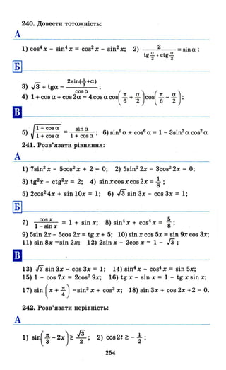 240. Довести тотожність:
А
1) сое4
Х - sin4 х = cos2 Х - sin2 х; 2) 2 = sina ;
tg..!!. + ctg..!!.
2 2
Б
гn 2 зіn(2!.з +а)
З) "З + tga = ;
4) 1 + сое а + cos 2С~З;Х4 cos аcos( t + ~ ) cos( ~ - ~ );
ш-----------------------
А
Б
••
А
1- соза зіnа
- - - = . 6) sіnб
а + соsб
а = 1 - Зsіn2
а cos2 а.
1 + соз а 1 + соз а '
5)
241. Розв'язати рівняння:
1) 7sin2 х - 5cos2 Х + 2 = О; 2) 5sin2 2x - Зсоs2
2х = О;
З) tg2x - ctg2x = 2; 4) sinxcosxcos2x = ~ ;
5) 2cos2 4x + sin 10х = 1; 6) J3 sin Зх - cos Зх = 1;
7) соз х = 1 + sin х; 8) sin4 х + cos4 Х = 58;
1 - sin х
9) 5sin 2х - 5cos 2х =tg х + 5; 10) sin х cos 5х = sin 9х cos Зх;
11) sin 8х =sin 2х; 12) 2sin х - 2cos х = 1 - ІЗ;
ІЗ) ІЗ sin Зх - cos Зх = 1;
15) 1 - cos 7х = 2cos2 9x;
14) sin4 х - cos4 Х = sin 5х;
16) tg х - sin х = 1 - tg х sin х;
17) sin ( х + ~) =sіnЗ х + соsЗ х; 18) sin Зх + сое 2х +2 = О.
242. Розв'язати нерівність:
1) Віі ~ -2х) ~ f!; 2) cos2t ~ - ~ ;
254
 
