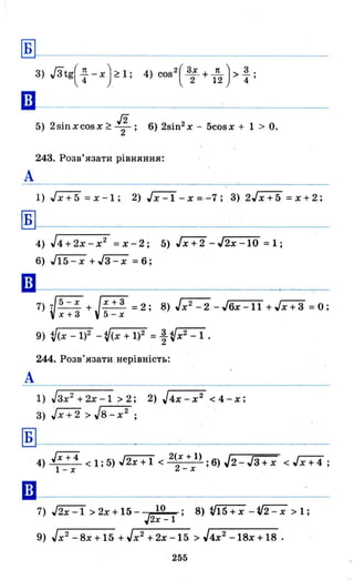 Б
ІВ
А
Б
А
3) Гзtg( ~ - х) ~ 1; 4) COS
2
( 3; + 1~ )> : ;
5) 2sinxcosx~ ~; 6) 2sin2 x - 5cosx + 1> о.
243. Розв'язати рівняння:
1) Jx + 5 = х -1; 2) ~ - х =·-7; 3) 2Гх+5 = х + 2;
4) J4+2x-x 2
=х-2; 5) Jx+2 -J2x-10 =1;
6) J15-x +~ =6;
7) V5 - X
+Jх+з =2; 8) Jx2
-2 -J6x-ll +Jх+з =0;
Х+З 5-х
244. Розв' язати нерівність:
1) Jзх2
+2х-1 > 2; 2) J4x-x 2
< 4-х;
3) Jx+2 >J8-x2
~----------~-------
••
4) гх+4 < 1; 5) J2x + 1 < 2~X + 1) ; 6) J2 - Jз + х < J х + 4 ;
l - х -х
9) Jx 2
-8x+15 +Jx2
+2x-15 >J4x2
-18x+18 .
. 255
 