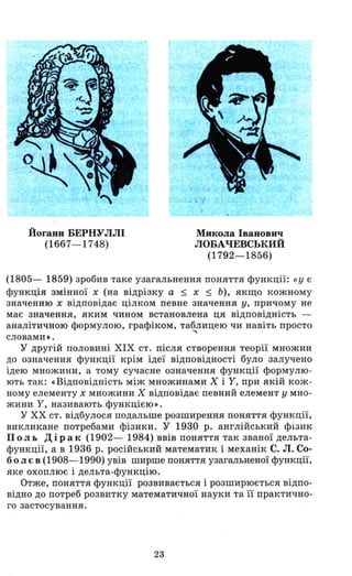 Йоганн БЕРНУЛЛІ
(1667- 1748)
Микола Іванович
ЛОБАЧЕВСЬКИЙ
(1792- 1856)
(1805- 1859) зробив таке узагальнення поняття функції: «У є
функція змінної х (на відрізку а ::; х ::; Ь), якщо кожному
значенню х відповідає цілком певне значення у, причому не
має значення, яким чином встановлена ця відповідність -
аналітичною формулою, графіком, таблицею чи навіть просто
"'словами •.
у другій половині ХІХ ст. після створення теорії множин
до означення функції крім ідеї відповідності було залучено
ідею множини, а тому сучасне означення функції формулю ­
ють так: «Відповідність між множинами Х і У, при якій кож­
ному елементу х множини Х відповідає певний елемент у мно­
жини У, називають функцією»>.
у ХХ ст. відбулося подальше розширення поняття функції,
викликане потребами фізики. У 1930 р. англійський фізик
П о л ь Дір а к (1902- 1984) ввів поняття так званої дельта­
функції, а в 1936 р. російський математик і механік С. Л. Со­
болєв (1908- 1990) увів ширше поняття узагальненої функції,
яке охоплює і дельта-функцію.
Отже, поняття функції розвивається і розширюється відпо­
відно до потреб розвитку математичної науки та її практично­
го застосування.
23
 