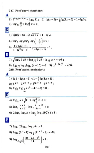 А
Б
А
Б
••
247. Розв'язати рівняння:
1) 21og
.(x - S,5) =lоgз81; 2) 19(x-2)-~ 19(3x-6)=1-1g5;
3) lоgзх ~ + log~ х = 1 ;
х
4) 19(2x+6)-lgГх+'2 = 1-1g2;
5) logSlog210g210g2(- ; ) = О;
6) 1 + 19(x - 1) + 1 =1 ;
1 - 192 (х - 1) 1 - 19(x - 1)
7) Jlogx 5/5 +logrs 5/5 ·lgrs х = - Jб;
з 19200
8) lоgлlоg21оg4(х-15)=0; 9) х - -х =400.
248. Розв'язати нерівність:
1) 195 -lg(x - 3) < 1- ~ 19(3x + 1) ;
2) 51gx _з 1gх
- 1
> з 1gХ
+ 1
_51gx - 1 ;
3) lоgзlоg...і.(х2 -4Х+3)$0;
16
4) log.!. X+J1-410gіХ <1;
2 2
х+4 4х+l1
5) logз --2 - logз < 1 ;
х - 5х + 1
6) 210gзlоgзх+lоg.!. lоgз(9rx)~1;
3
7) logx 21og2x log2 1х > 1;
8) lоgз(3Х
-1)lоg.!.(з Х
+ 2
-~) > -3;
з
9) 1 ( 24 - 2х - х
2
) > 1 .
og 2& _ х2 14
16
257
 