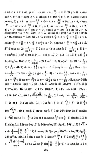 7t
+ nп < х < 7t + nп; у = О, якщо х = n 2" ' n Е Z; 2) у > О, якщо
2nп < х < 7t + 2nп; у < О, якщо 7t + 2nп < х < 2п + 2nп; нулів
З7t З7t
немає; З) у > О, якщо - 2 + 6nп < х < 2 + 6nп; у < О, якщо
З7t 9п З7t
т + 6nп < х < Т + 6nп; у = О, якщо х = 2 + Зn7t, n Е Z;
4) у> О, якщо х *- nп; у = О, якщо х = nп, n Е Z; 5) у > О,
якщо 2nп < х < 7t + 2nп; у < О, якщо 7t + 2nп < х < 2п + 2nп;
7t 7t 7t
У = О, якщо х = 2nп; 6) у > О, якщо n 2" < х < 4 + n 2" ; у < О,
7t 7t 7t 7t 7t 7t
якщо 4 + n 2" < х < 2" + n 2"; у = О, якщо х = 4 + n 2" ' n Е Z.
З7. 1) ctg а; 2) +; З) 2 sin а; 4) tg а tg~; 5) +; 6) 1 +
юn а юn а
+ sin2 а; 7) сов2 а; 8)·1; 9) 1 - сов а; 10) О; 11) -1; 12) 1; ІЗ) ~ ;
14) 2 tg2
а; 15) 1; 16) ІЗі: аl .38. 1) т2 - 2; 2) т(т2 - З). 39. 1) 2~ ;
2) 2 112 . 41. 1) sin а = ~~ ; tg а = -З ~ ; ctg а = - 274 ; 2) sin а =
2 1 1 . 24 7
= - J5 ; сов а = - J5 ; ctg а = 2"; З) вш х = - 25' сов х = - 25 '
24 5 2 5 .
tg х = 7; 4) сов х = 13; tg х = -25; ctg х = -12. 43. вша::::0,88;
tga:::: 1,8З5; ctga:::: 0,55. 44. 1) 7,658; 2) 22,105; З) 74,115;
4) 47,210. 45.1) 600, 2) 270, З) З80
, 4) З20
. 46.6,21. 47. и::::
7 48 J2+.16 7 З Г::) З 1
:::: 2,5 ·10 мІс. .1) 4 ; 2) 25; )2 -"З ; 4 Jlo' Jlo '
Гз Гз J2 .1
З; 5) -0,4 - О,З З або -0,4 + О,З З; 6) 1; 7) 2; 8) -4; 9) 4;
10) ~+1 .49. 1) сов ~; 2) ctg а· ctg ~; З) 2 sin 260; 4) tg 4а; 5) сов 2а;
6) /21 сов 4а І; 7) ~ tg 2а; 8) 4 сов х sin З; соз ~ ; 9) sin 2а; 10) 1;
11)lsin2al; 12)соз2а; lЗ)2; 14)сов2 а; 15) ctg 4а; 16)1; 17)2/2 х
..
х sin ~ сов( ~ - : ); 18) 2 соз а; 19) 21 ctga І; 20) 2 sin 2а; 21) tg ~ ;
22) tg2 а. 50.1) 2 sin а COB~; 2) 2 sin2
з4а ; З) 2 sin2
( : + 5~ ):
J2sin(.!!.- а) гn ( а 7t )
4) 4 ; 5)2v2sin~2 sin 2-4 ; б)-tgаtg2аtgЗа;
cosa
259
 