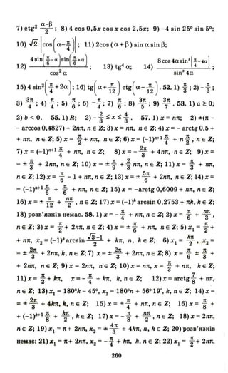 (X-~
7) ctg2 -2-; 8) 4 соз 0,5х соз Х соз 2,5х; 9) -4 sin 250 sin 50;
10) J2lcos ( (Х- ~ )1; 11) 2cos (а+ ~) sin а sin~;
12) 4Sіп({-а)Sіп({+а); 13) tg4a; 14) 8СОS4(ХSіп2(~-4а) ;
cos2 ех sin2
4ex
15) 4 sin2
( ~ +2а); 16) tg( а+ lп
2) ctg( а- 1п2)' 52. 1) ; ; 2) - ; ;
З1t 1t 1t 1t 1t З1t З1t
3) ""4; 4) 4; 5) "6; 6) -4"; 7) "6 ; 8) 5; 9) 7' 53. 1) а ~ О;
2) Ь < О. 55.1) R; 2) - ~ $ Х $ :. 57. 1) Х = пп; 2) ±(п -
- arccos 0,4827) + 2nп, n е Z; 3) Х = пп, n е Z; 4) Х = - arctg 0,5 +
1t 1п 1t
+ пп, neZ;5)x=2+nn' neZ;6)x=(-I)n+ 4 +n"2,neZ;
1 1t 2п
7) Х = (-I)n+ 4 + пп, n е Z; 8) Х = - т + 4nп, n е Z; 9) Х =
1t 1t 2 1t
= ±"3 + 2nп, n е Z; 10) Х = ±"9 +"3 пп, n е Z; 11) Х = "3 + пп,
1t б1t
n е Z; 12) Х = "6 - 1 + пп, n е Z; 13) Х = ±""6 + 2nп, n е Z; 14) Х =
1 1t 1t
= (-I)n+ "6 + "6 + пп, n е Z; 15) Х = -arctg 0,6009 + пп, n е Z;
16) Х =± 1~ + ~п, n е Z; 17) Х =(-1)11 arcsin 0,2753 + nk, k е Z;
. 1t 1t nп
18) розв'язюв немає. 58. 1) Х = - 4 + пп, n е Z; 2) Х = "6 + Т'
1t 1t 1t
n е Z; 3) Х = 2 + 2nп, n е Z; 4) Х = ±"6 + пп, n е Z; 5) oXl = "2 +
- (1)" . гз-1 k Z· 6 _ k7t -+ пп, Х2 - - arcslll-
2
- + kn, n, е, ) Х} - 2 ' х2 -
2п 2п 1t 1t
= ± т + 2nп, k, n е Z; 7) Х = ± т + 2nп, n е Z; 8) Х = "6 ± "3 +
1t
+ 2nп, n е Z; 9) Х = 2nп, n е Z; 10) Х = пп, Х = "3 + пп, k е Z;
n 1t 7
l1)х= 2+ kп, х= -4 + kп, k, nе Z; 12)x=arctg"8 + пп,,
n е Z; 13) Х! = 1800
k - 450, Х
2 = 1800
n + 56019', k, n е Z; 14) Х =
2п 1t 1t
=±T+ 4k7t,k,neZ; 15)Х=±4 +nn,neZ; 16)Х="8 +
+(-1)"+1 ~ + k
2
1t ,keZ; 17)х=- ~ + n2п ,neZ; 18)х=2nп,
n е Z; 19) Х! =n + 2nп, Х2 =± ~п + 4kn, n, k е Z; 20) розв'язків
немає; 21) Х! = п+ 2nп, Х2 =- ~ + kп, k, n е Z; 22) oXl = ~ + 2nп,
260
 