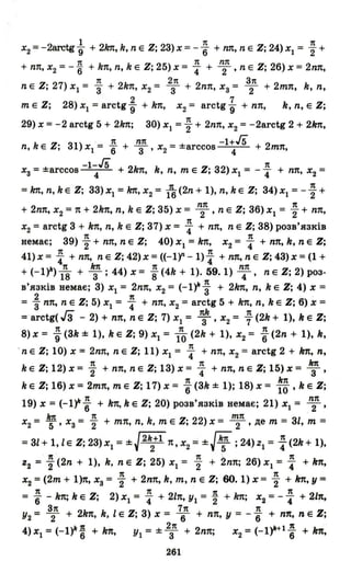 1 7t 7t
Х2 = -2aretg-g + 21m, k, n Е Z; 23) Х = - 6" + пп, n Е Z; 24) Х1 = "2 +
7t 7t nп
+ пп, Х2 :::: -"6 + kn, n, k Е Z; 25) Х = 4" + 2' n Е Z; 2б) Х = 2nп,
7t 2п З7t
n Е Z; 27) Х 1 :::: "3 + 2kn, Х2 :::: 3 + 2nп, Хз :::: 2 + 2тп, k, n,
2 7
m Е Z; 28) Х1 :::: arctg -g + kn, Х
2 :::: arctg -g + пп, k, n, Е Z;
7t
29) Х = -2 arctg 5 + 21m; 30) Х1 ="2 + 2nп, Х2 = -2arctg 2 + 21m,
7t nп -1+&n, k Е Z; 31) Х1 = 6" + 3' Х2 :::: ±arccos 4 + 2тп,
-1-& 7t
ХЗ = ±агссое 4 + 2k1t, k, n, т Е Z; 32) ХІ = -"'4 + пп, Х2 =
=1m, n, k Е Z; 33) Х1 = 1m, Х2 = ft(2n + 1), n, k Е Z; 34) Х1 = - ; +
nп 7t
+ 2nп, Х2 :::: n + 2kn, n, k Е Z; 35) Х:::: 2' n Е Z; 3б) Х1 :::: "2 + пп,
Х2 :::: arctg 3 + kn, n, k Е Z; 37) Х:::: ~ + пп, n Е Z; 38) розв'язків
7t 7t
немає; 39)"2 + пп, n Е Z; 40) Х 1 :::: 1m, Х2 :::: 4" + пп, k, n Е Z;
41) Х:::: : + пп, n Е Z; 42) Х:::: «-lf - 1)~ + пп, n Е Z; 43) Х :::: (1 +
VI 7t 1m 7t nп
+ (-I Г )18 + 3; 44)х:::: S(4k+ 1).59.1) 4' nЕZ;2)роз-
в'язків немає; 3) Х1 :::: 2nп, Х2 :::: (-I)k ~ + 21m, n, k Е Z; 4) Х ::::
2 7t
:::: 3" пп, n Е Z; 5) Х1 :::: 4" + пп, Х
2 :::: arctg 5 + kn, n, k Е Z; б) Х ::::
Гз 7th 7t
:::: arctg( 3 - 2) + пп, n Е Z; 7) Х1 :::: 3' Х2 :::: '7 (2k + 1), k Е Z;
7t 7t 7t
8) х:::: -g (3k ± 1), k Е Z; 9) Х1 :::: 10 (2k + 1), Х2 :::: 6" (2n + 1), k,
.n Е Z; 10) Х :::: 2nп, n Е Z; 11) Х1 :::: ~ + пп, Х2 :::: arctg 2 + kn, n,
7t 7t 1m
k Е Z; 12) х:::: "2 + пп, n Е Z; 13) х:::: 4" + пп, n Е Z; 15) х:::: Т'
7t kn
k Е Z; 1б) Х = 2тп, m Е Z; 17) Х = 6" (3k ± 1); 18) Х = 10' k Е Z;
19) Х = (-1~; + kn, k Е Z; 20) розв'язків немає; 21) Х1 = ~п,
Х2 = ~, хз = ; + тп, n, k, m Е Z; 22) Х = ~п, де m = 3l, m =
= 3l+ l,lE Z; 23)Х1 = ±J2~+1 п,х2 = ±Jk
5
7t ; 24)Z1:::: ~ (2k+ 1),
7t 7t 7t
z2 = "2 (2n + 1), k, n Е Z; 25) Х1 = "2 + 2nп; 2б) Х1 = 4" + kn,
7t 7t
Х2 =(2т + 1)n, хз = "2 + 2nп, k, т, n Е Z; 60.1) Х = "2 + kn, у =
= ; - kn; k Е Z; 2) Х1 = ~ + 2ln, У1 = ~ + kn; Х2 =- ~ + 2ln,
З7t 7п 7t
У2 = 2 + 2kn, k, 1Е Z; 3) Х = 6" + пп, у = - 6" + пп, n Е Z;
4)x1=(-I)k~ +kn, У1=±2з7t +2nп; x2=(-1)k+1; +kn,
261
 