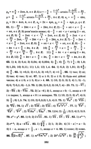 7t 7t (_1)k 2-ЗГз k7t
У2=±3" +2n7t,k,nEZ;5)x=-6" + -2-arcsin +-,
k гз 6 2
У = ..!!. + (-1) arcsin 2-З З +.!ш. kEZ' 6) х = ±..!!. + 4k1t
6 2 6 2' , 1 2 '
УІ = 2п + 4nп, k, n Е Z, Х2 = 2п + 4рп, У2 = ± ~ + 4q1t, р, q Е Z.
4п 1t 1t 7t
61. 1) - 3 + 2k1t < Х < 3" + 2k1t, k Е Z; 2) -"4 + nп < х < "2 +
+ nп, n Е Z; 3) розв'язків немає; 4) - ~ + nп < х < arctg 2 + nп,
1t 7п 7t
n Е Z; 5) "4 + 2nп < х < 4 + 2nп, n Е Z; 6) 3" + 2nп < х <
2п 2п 1t 1t
< 3 + 2nп, - 3 + 2kп < х < -"3 + 2kп, n, k Е Z; 7) - "4 + 2nп <
7t 7t 5п 7t
< Х < "4 + 2nп, n Е Z; 8) "3 + пп < х < 3 + nп, n Е Z; 9) -"2 +
1t 1t k7t 1t k1t 1t
+ kn < х < "2 + kn, k Е Z; 10) "8 + 2 < х < "4 + 2' "4 +
k1t З1t k7t 7t
+ 2 < х < 8 + 2' k Е Z; 11)"4 + k1t < х < arctg 2 + k1t,
1t 1t 1t 5п
k Е Z; 12) 6" + k1t < Х < "2 + k1t, "2 + k1t < Х < 6 + kn, k Е Z;
63. 1) 4; 2) 0,4; З) 0,04; 4) 0,004; 5) !;'6) і; 7) 1 ~ ; 8) 1,8;
9) 1,25; 10) 0,11; 11) 1,5; 12) 1,4. 64. 1) 6,З; 2) 1,91; 3) 61;'
4) : . 65. 1) ±0,5; 2) ±1,5; З) ±0,7; 4) ±1 ~ . 66. 1) так; 2) ні;
З) так; 4) так; 5) ні. 67. 1) а ~ О; 2) а $ О; 3) будь-які дійсні
числа; 4) х $ О; х ~ 5; 6) х> 4. 68.1) 10; 2) З; З) 2; 4) 1; 5) -1;
6) О; 7) 0,1; 8) -1,5.70.1) 28; 2) 0,2; З) 16,7; 4) -20.71.1) - W ;
2) - vi ;З) - ~2a .72.2) І а -61; З) 1, якщо а > О; -1, якщо а < О
і n парне; 1, якщо а < О і n непарне. 73. 1) 10; 2) 2; З) хЗ; 4) З;
5) ~ ; 6) 1,5. 74. 1) 10; 2) О,З;З) 1,5; 4) З. 75. 1) 1(;;9; 2) lV25 ;
З) 2'{2 ; 76. 1) J7 ; 2) 'if36 ; З) т; 4) ~а2ьЗс4 .77. 1) lf36 ;
1'{3і ; 1'{іЗ; 2) V16a4 ; V8a 3 .78.1)14; 2) 1~ ; 3) 2; 4) 2; 5) 3.
79. х4 + у4 • 80. 1) О; 2) 2.fї5 . 81. 1) v6 , vв ;fJ9 .82. 1) аm-n ;
2) са-ь; З) а -4 ra. 83. 1) (-f; 2) 1; З) 2Ь; 4) 15 - а І = а - 5;
1
5) 1 - х, якщо х = "2' х - 1, якщо х = 4. 85. 1) плюс; 2) плюс.
86. f(2+/З)5 . 87. 1) m2 t'm2n2 ; 2) 2ь2 ,r;;з;;з; З) ;~ ~::ь ;
262
 
