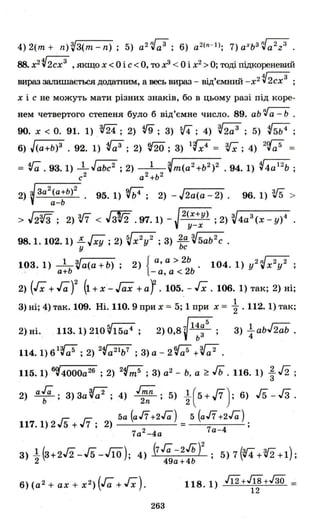 4) 2(m + n)~З(m-n) ; 5) a2~a3 ; 6) а2(n- l); 7) aXb3~a2z3 .
88. х2 V2сх3
,якщо Х < О і с < О, то х3 < О і х2 >О; тоді підкореневий
вираз залишається додатним, а весь вираз - від'ємний -х2 V2сх3
;
Х і с не можуть мати різних знаків, бо в цьому разі під коре­
нем четвертого степеня було б від'ємне число. 89. аЬ 'vа - Ь .
90. х < О. 91. 1) , т; 2) f9; З) 5,f4; 4) ~2a3 ; 5) (5Ь4;
6) J(a+b)3 . 92. 1) (;;3; 2) tfiO; З) 1'Q" = з.r;; 4) 2ct;;5 =
= Va. 93. 1) ..lJabc2 ; 2) 1 ~m(a2+ь2)2. 94.1) V4a 12
b ;
с2
а2
+ь2
2) J'з-а-2
(-а-+ь-)2-. 95. 1) 9,ff;4; 2) - J2a(a - 2). 96. 1) v5 >
V а-Ь
> J2V3; 2) з,[7 < JзV2 .97.1) - J2(х+у) ; 2) ~4a3(x _ у)4у-х
98.1.102. 1) ~ГxY ;2) VX2y 2 ; З) 2
ьа V'-5a-b-2-c .
у с
103.1) _l-Va(a+b); 2) { а, а > 2Ь. 104. 1) y2~x2y2 ;
,, а+Ь - а, а < 2Ь
2) (Гх + ГаУ (1 + х'- Jax + аr.105. - Гх. 106. 1) так; 2) ні;
З) ні; 4) так. 109. Ні. 110. 9 при х = 5; 1 при х = ; . 112. 1) так;
2) ні. 113.1) 210 ~15a4; 2) 08 ~ 14а
5
• З) 41 abJ2ab .
, Ь 3 '
114.1)61~; 2) 2Va21b7
; З)а- 2t{;5 +Va2 .
115. 1) 6~4000a26 ; 2) 2Vm5 ; З) а2 - Ь. а ~ Гь. 116. 1) ~ /2 ;
2) af; з)за~а2; 4) J~n; 5) ~(5+J7); 6) 15-Гз.
'- 1- 5а (а/7+2Га) 5 (а/7+2Га)
117. 1) 2 "5 + ,,7 ; 2) = 7 4 ;
7а2-4а а -
З) l(З+2/2-15 -J1O). 4) (7га_2Гь)2 . 5) 7 (W4+V2 +1)'
2 '49а +4Ь ' ,
6) (а2 + ах + х2 ) (Га + Гх).
263
118.1) J12+J18+J30 =
12
 