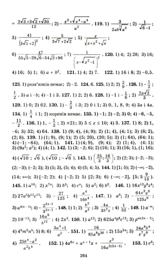 2Гз+ЗJ2+ГзО. 2)_х2 +Jх4 -а4 3 1
1 2 ' 2 ' 119. 1) 7Г:: ; 2) ---r,:-;
а 2ab~a3 ,,6-1
3) 41 . 4) 5 . 5) х .
(3Гs+2 )2' з/7+212' Jх+х2 +Гх '
6) гз іі .J2 ;7) 1 . 120. 1) 4; 2) 28; 3) 16;
55 3-28 6-54 2+96 ( ГZ- )2
x - ~x ~- 1
4) 16; 5) 1; 6) а + ь2
• 121.1) 4; 2) 7. 122.1) 16 і 8; 2) - 0,5.
123. 1) розв'язків немає; 2) - 2. 124.6. 125. 1) 2; 2) ~ . 126. 1) - ~ ;
і .3) а і -Ь; 4) - 1 і 3. 127. 1) 2; 2) 6. 128. 1) - 1 і - і; 2) 2af2 .
129.1) О; 2) 62.130.1) - ~ і 3; 2) О і 1; 3) 0, 1,8,9; 4) 3а і 4а.
134.1) ~ і 1; 2) коренів немає. 135.1) -1; 2) -2; 3) О; 4) -6, -5,
11 1
-2 .136.1) 1, -3; 2) ±21; 3) 5 ~ х ~ 10; 4) 3.137.1) 8; 2) 1,
-6; 3) 32; 4) 64. 138. 1) (9; 4), (4; 9); 2) (1; 4), (4; 1); 3) (8; 2),
(2; 8). 139.1) (1; 9), (9; 1); 2) (5; 20), (20; 5); 3) (1; 64), (64; 1);
4) (-1; -64), (64; 1). 141.1) (4; 9), (9; 4); 2) (1; 4), (4; 1);
3) (9а2
; а2
); 4) (4; 1). 142.1) (3; -2; 6); 2) (16; 1); 3) (16; 1), (1; 16);
4) (J1O ; Jб), (J1O ;- J6 ). 143. 1) ( 2з5; 1з6 ) ; 2) (2; 3); (-2; - 3);
(2; -3); (-2; 3); 3) (5; 3), (5; 4); 4) (5; 4; 5). 144.1) [1; 5); 2) (-оо; - 2),
9
(14; +оо); 3) [- 2; 2); 4) [-2; 2) 5) [2 ; 3); 6) ( -оо ; -2], [5 ; 513)'
145.1) а16
; 2) х7п
; 3) Ь3
; 4) сп; 5) а2
; 6) ь2
• 146. 1) 16x12y8z
_ 27 а 4 64х3
у6
2) 27a6bI 2cl :> . 3) - - ' 4) - - . 147. 1) а8 • 2) - .
, 125 ' 16ь 4 ' , 125z9 '
22п -1 ь 2
4а 1
3) а,l(п - 1); 4) - з2п-1 • 148. 1) 1; 2) ~ ; 3) зь 2х ; 4) 32 . 149. 1) а-m
;
16а 8
2) 10- 12; 3) - 12- ; 4) 2х3 • 150.1) а 1 2
; 2) 625а4
Ь8
с 12
; 3) рm(211 - 1);
Ь
5 5 - 3а
4
+1 16 2 24а 8
ь4
4) 4 m n:!; 5) 8; 6) а 2 .151.1) 81а 8ь36 ; 2) 15х 11; 3) х 7 у8 ;
х2
152. 1) 4а6х + аХ + 1Х + --'-'--- -
16a2(2X - l)
264
 