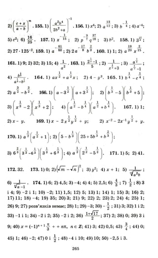 (С + х)m ( а2ь4 J-
1
~ _1.2) --ь .155.1) - 2- .156.1) х4
; 2) а 12 ; 3) Ь 4 ; 4) а-4
;
а - 2Ь + а
16 _-1.. _.2 37 II
5) с2
; 6) 25 . 157. 1) х 15 ; 2) Р 7 q 28 ; 3) ь2
• 158. 1) 3 R ;
61 17 2 19 2
2) 27·125-2. 159. 1) а- 60 ; 2) 2 а - 8 Ь3" . 160. 1) 1; 2) а 20 х15 .
1 1
161.1) 9; 2) 32; 3) 15; 4) _1 . 163.1) 22-1 ; 2) -}-- ; 3) ~ ;
а2
5 Х 2 +З а+ -1
J. 1. 1. 1 1
4) lЬ
З
! . 164.1)ах 2 + а 2 х ; 2) 4- у 3 .165.1)ь 4 _ с4 ;
а З -Ь З
2} аt -ьt . 166.1} ( а - 3tJ(а+3t} 2} (ьt -5J(Ьt +5}
з+t -2І) +2} 4} е - bt)( a
t +bt } 167.1}l;
1 1 1
2) х- у . 169.1)х - 2 х 2 у 2 + у; 2) х-2
- 2х-1 у "2 + у.
1 1 1 ( 1..1)170. 1) а"2 ( а"2 + 1) ; 2) ( 5 - Ь3" ) 25 + 5Ь 3 + Ь 3 ;
3) 63" З3" -63" з "3 + 6"3 ; 4) а "2 2 2 - 5 2 •2( 1 1}( 1 1) l( 1. 1.) 171.1)5; 2) 41.
172.32. 173.1) О; 2) (Гm - Гn)2 ; 3) у2; 4) Х + 1; 5) ?~;
lуа 2 ь
6) ~-1. 174.1) 6; 2) 4,5; 3) - 4; 4) 4; 5) 2,5; 6) : ; 7) ~ ; 8) 3
і 4; 9) - 2 і 1; 10) - 2; 11) 1,5; 12) 5; 13) 1; 14) 1; 15) 3; 16) 2;
17) 11; 18) - 4; 19) 35; 20) 3; 21) 9; 22) 2; 23) 2; 24) 4; 25) 1;
26) 9; 27) розв'язків немає; 28) 1; 29) - 3; 30) - ~ ; 31) 3; 32) 1 і 2;
33) - 1 і 1; 34) - 2 і 2; 35) - 2 і 2; 36) 1+~ ; 37) 2; 38) О; 39) 3 і
9; 40) х = (- I)n + 1 ; + + пп, n Е Z; 41) 3; 42) 0,5; 43) ~ ; 44) О;
45) 1; 46) - 2; 47) О і ~ ; 48) - 4 і 10; 49) 10; 50) - 2,5 і 3.
265
 