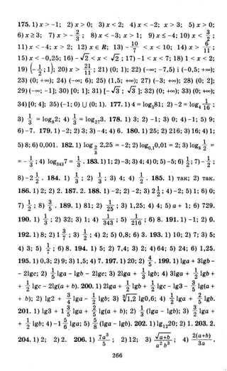 175.1)х >- I; 2)х > 0; 3)х<2; 4)х < -2; х > 3; 5)х > 0;
2 3
6) х ~ 3; 7) х > -"3; 8) х < -3; х > 1; 9) х ~ -4; 10) х < 2";
10 . 6
11) х < - 4; х > 2; 12) х Е R; 13) -7 < х < 10; ·14) х > 11;
15) х < - 0,25; 16) - J2 < х < J2; 17) -1 < х < 7; 18) 1 < х < 2;
19) (- ~ ; 1); 20) х> i~; 21) (О; 1); 22) (-оо; - 7,5) і (-0,5; +00);
23) (О; +00); 24) (-оо; 6); 25) (1,5; +оо); 27) (- 3; +00); 28) (О;' 2];
29) (-оо; - 1]; 30) [О; 1]; 31) [- Гз; Гз]; 32) (О; +оо); 33) (О; f<>o);
1
34) [О; 4]; 35) (- 1; О) U (О; 1). 177.1) 4 = lоgз81; 2) -2 =10g416.;
1 1 ·
3) "3 = logs2; 4) "3 = log273. 178.1) 3; 2) -1; 3) О; 4) -1; 5) 9;
6) -7. 179.1) -2; 2) 3; 3) -4; 4) 6. 180.1) 25; 2) 216; 3) 16; 4) 1;
1
5) 8; 6) 0,001. 182.1) log1. 2,25 =-2; 2) log0•10,01 =2; 3) logs 2 =
з
1 1 1 1
= - "3 ;4) lоgз4з7 = "3' 183.1) 1; 2) -3; 3) 4; 4) О; 5) -5; 6) "2; 7) - 2 ;
1 1 1 1 .
8) -22' 184. 1) "3; 2) 3"; 3) 4; 4) 2' 185. 1) так; 2) так.
186.1) 2; 2) 2. 187.2. 188. 1) -2; 2) -2; 3) 2 і; 4) -2; 5) 1; 6) О;
1 3 1
7) 2; 8) "5' 189. 1) 81; 2) 25; 3) 1,25; 4) 4; 5) а + 1; 6) 729.
1 1 1
190. 1) "3; 2) 32; 3) lі 4) 343 ; 5) 216; 6) 8. 191.1) -1; 2) О.
3 1
192. 1) 8; 2) 1 7 ; 3) 2; 4) 2; 5) 0,8; 6) 3. 193. 1) 10; 2) 7; 3) 5;
1
4) 3; 5) 7; 6) 8. 194. 1) 5; 2) 7,4; 3) 2; 4) 64; 5) 24; 6) 1,25.
4
195. 1) 0,3; 2) 9; 3) 1,5; 4) 7. 197.1) 20; 2) "5' 199.1) Iga + 31gb-
1 1 1
- 21gc; 2) "51ga - 19b - 21gc; 3) 21ga + "3 19b; 4) 31ga + 2" 19b +
1 1 1 3
+ 21gc - 21g(a + Ь). 200. 1) 21ga + 21gb + 21gc - Ig3 - "51g(a +
+ Ь); 2) Ig2 + ~ Iga - ~ 19b; 3) V1,2 Ig0,6; 4) ~ Iga + ; 19b.
3 2 1 3
201. 1) Ig3 + 15 Iga + 5 1g(a + Ь); 2) "3 (lga - 19b); 3) 2"lga +
1 5 5
+ 21gb; 4) -1 6 .1ga; 5) "8 (lga - 19b). 202. 1) Ig1220; 2) 1. 203.2.
204.1) 2; 2) 2. 206.1) 7а
5
З
; 2) 12; 3) Ja+b; 4) 2(:;Ь) .
а2
ЬЗ
266
 