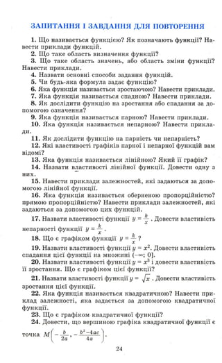 ЗАПИТАННЯ І ЗАВДАННЯ ДЛЯ ПОВТОРЕННЯ
1. Що називається функцією? Як позначають функції? На­
вести приклади функцій.
2. Що таке область визначення функції?
3. Що таке область значень, або область зміни функції?
Навести приклади. ' .
4. Назвати основні способи задання функцій.
5. Чи будь-яка формула задає функцію?
6. Яка функція називається зростаючою? Навести приклади.
7. Яка функція називається спадною? Навести приклади.
8. Як дослідити функцію на зростання або спадання за до­
помогою означення?
9. Яка функція назив ається парною? Навести приклади .
.10. Яка функція називається непарною? Навести прикла­
ди.
11. Як дослідити функцію на парність чи непарність?
12. Які властивості графіків парної і непарної функцій вам
відомі?
13. Яка функція називається лінійною? Який її графік?
14. Назвати в~астивості лінійної функції. Довести одну з
них.
15. Навести приклади залежностей, які задаються за допо­
могою лінійної функції.
16. Яка функція називається оберненою пропорційністю?
прямою пропорційністю? Навести приклади залежностей, які
задаються за допомогою цих функцій.
17. Назвати властивості функції у =~ .Довести властивістьх
непарності функції у =~ .х
18. Що є графік,Ом функції у = ~ ?
19. Назвати властивості функції у =х2
• Довести властивість
спадання цієї функції на множині (-оо ; О].
20. Назвати властивості функції у = х3
і довести властивість
її зростання. Що є графіком цієї функції? '
21. Назвати властивості функції у = гх .Довести властивість
зростання цієї функції.
22. Яка функція називається квадратичною? Навести при­
клад залежності, яка задається за допомогою квадратичної
функції.
23. Що є графіком квадратичної функції?
24. Довести, що вершиною графіка квадратичної функції є
точка M (-~ , _ Ь
2
-4ас ) .
2а 4 а
24
 