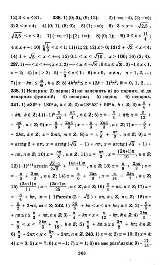 12) 3 < х ~ 81. 236. 1) (О; 3), (9; 12); 2) (-оо; -4), (2; +00);
3) 3 < х < 4; 4) (О; 1), (8; 9); 5) (1; +00); 6) -3 < х < - J2,5 ,
J2,5 < х < 3; 7) (-оо; -1]; [2; +00); 8) (О; 1); 9) 2 ~ х < 11 ;
4 ~ х + оо; 10) (f< х < 1; 11)(1; 2); 12) х > О; 13) 2 + .J2 < х < 4;
14) 1 + J5 < х < +00; 15) 0,1 < х < JЇO, х> 100; 16) (3; 4).
ZЛ.l)-оо<х<+оо; х"# 1; 2) -00< Х ~ -Гв; O~x~ Гз; 3)-1 ~x< І,
х = 2; 4) І х І> 2; 5) - ~ ~ х ~ 1; 6) х >О, х"# n, n = І, 2, ...;
7)lх -knl ~ ~, kE Z; 8) 4k2n2~x«2k + 1)2п2, k = О, 1, 2' ...
238.1) Непарна; 2) парна; 3) не належить ііі до парних, ні до
непарних функцій; 4) непарна; 5) парна; 6) непарна.
241.1) ±зоо + 1800 k, k Е Z; 2) ±18053' + 900 k, k Е Z; 3) ±~ +
n пп n n
+ kn, k Е Z; 4)(-1)Л24" + 4' n Е Z; 5) х = -"4 + пп; х = 12 +
пп n 2пп n 2пп n
+ 9' n Е Z; 6) х = "9 + -З-; х = - 3 + -з-, n Е Z; 7) х = -"2 +
+ 2kn, k Е Z; Х =2mп, тЕ Z; 8) х = ± ~ + ~n, n Е Z; 9) х =
:;; arctg 2 + пп, х = arctg (Jб - 1) + пп, х = arctg (Jб + 1) +
пп пп (2n+ l)п
+ пп, n Е Z; 10) х = ""8' n Е Z; 11) х = 3' х = 10 ' n Е Z;
12) (_1)Л+l arcsin гз-1 + (4n+l)п n Е Z· 13) х = 1!. + 2nп. х =
2/2 4 ' , 9 З'
n 2nп n 2kn n 2kn
= - 3 + -з-, n Е Z; 14) х = "6 + -з-, х = 14 + -7-' k Е Z;
(2n+l)п (2k+l)n n
15) 11 ; х = 25 ' n Е Z, k Е Z; 16) "4 + пп, n Е Z; 17) х =
=-~ +kп, х=(-I)Лагсsіп(2- J'2)+nn,kEZ,nEZ; 18)х=
n 5п n
= "2 + 2mп, тЕ Z; 242.1) 6 + kn < х < п+ kn; k Е Z; 2) - 3+
n n n 2kn
+ пп ~ t ~ 3 + пп, n Е Z; 3) -"4 + k1t < х < 12 + kп, k Е Z; 4) -З--
n 2kn n n Зп
- "6 < х < -З- + 18' k Е Z; 5) 8" + kn ~x ~ ""8 + kn; k Е Z;
6) ~ + 2nп < х < 5зП + 2nп, n Е Z. 243. 1) х =4; 2) х = 10; 3) х = 4;
4) х = 3; 5) х = 7; 6) х = -1; 7) х = 1; 8) не має розв'язків; 9) - ~~ .
268
 