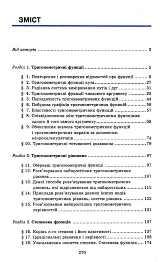ЗМІСТ
Від авторів ............................................................................. 3
Розділ 1. Тригонометричні функції ........... .............. ................... 5
§ 1. Повторення і розширения відомостей про функції ......... 5
§ 2. Тригонометричні функції кута .................................... 27
§ 3. Радіанна система вимірювання кутів і дуг .. ................. 31
§ 4. Тригонометричні функції числового аргументу ............ 35
§ 5. Періодичність тригонометричних функцій ................... 44
§ 6. Побудова графіків тригонометричних функцій ............. 50
§ 7. Властивості тригонометричних функцій ...................... 57
§ 8. Співвідношення між тригонометричними функціями
одного й того самого аргументу ................................... 68
§ 9. Обчислення значень тригонометричних функцій
і тригонометричних виразів за допомогою
мікрокалькуляторів ............................... .................. .. 74
§ 10. Тригонометричні тотожності додавання ...................... 79
Розділ 2. Тригонометричні рівняння ......................................... 97
§ 11. Обернені тригонометричні функції ............................. 97
§ 12. Розв'язування найпростіших тригонометричних
рівнянь .............. ................................ .................... 107
§ 13. Деякі способи розв'язування тригонометричних
рівнянь, які відрізняються від найпростіших ............ 115
§ 14. Приклади розв'язування деяких інших видів
тригонометричних рівнянь, систем рівнянь .............. 122
§ 15. Розв'язування найпростіших тригонометричних
нерівностей ............................................................ 131
Розділ 3. Степенева функція ............... ................................... 137
§ 16. Корінь n-го степеня і його властивості ...................... 137
§ 17. Ірраціональні рівняння і нерівності ....................... ... .158
§ 18. Узагальнення поняття степеня. Степенева функція .... 174
270
 