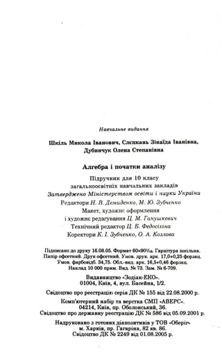 Навчальне вuдання
Шкіль Микола Іванович, Слєпкань Зінаїда Іванівна,
Дубиичук Олена Степанівна
Алгебра і початки аналізу
Підручник для 10 класу
загальноосвітніх навчальних закладів
;3аmверджеnо Міnісmерсmво,м освіти і науки Україnи
Р едактори Н. В. Демиденко , М . ю. Зубч.енко
Макет, ХУДОЖН F: оформлення
і художнє редагування Ц. М. Ганушкевич
Технічний редактор Ц. Б. Федосіхіна
Коректори К. 1. Зубчеnко , о. А. Козлова
Підписано до друку 16.08.05. Формат 60><901/16. Гарнітура шкільна.
Папір офсетний . Друк офсетний . Умов. друк. арк. 17,0+0,25 форзац.
Умов. фарбовідб. 34,75. Обл. -вид. арк. 16,5+0,46 форзац.
Наклад 10 ооо прим . вид. Nv 73. Зам. Nv 6-709.
Видавництво .Зодіак-ЕКО...
01004, Київ, 4, вул. Басейна, 1/2.
Свідоцтво про реєстрацію серія дк No 155 від 22.08.2000 р .
Комп'ютерний набір та верстка СМП .АВЕРС...
04214, Київ, пр. Оболонський, 36.
Свідоцтво про державну реєстрацію ДК No 586 від 05.09.2001 р.
Надруковано з готових діапозитивів у ТОВ .Оберіг»
М. Харків, пр . Гагаріна, 82 кв. 86.
Свідоцтво ДК No 2249 від 01.08.2005 р.
 
