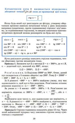 Котангенсом кута а називається відношенн я
абсциси х точки Ра(Х; у) кола до ординати у цієї точки.
І ctg а = -;
Якщо будь-який кут розглядати як фігуру, утворену обер­
танням променя навколо початкової точки у двох можливих
напрямах (додатному, проти годинникової стрілки і від'ємно­
му, за годинниковою стрілкою), то введені означення тригоно­
метричних функцій можна розширити на будь-які кути.
sin а = .JL cos а = .Е. tg а = .!L
R R х
ctga =~
у
cos 900 = О sin 1800 = О cos 1800 = - 1 tg 1800 = О
sin ОО = О cos оо = 1 tg ОО = О
sin (1800 - а) = sin а cos (1800 - а) = - cos а
tg (1800 - а) = - tg а, де а -:І- 900
Кути довільного розміру описують стрілки годинника, точ­
ки обертових частин механізмів тощо.
Приклад 1. Записати кут ~ у вигляді ~ = а + 3600
n, де n Е Z,
а - додатний кут, менший від 3600, якщо:
1) ~ = 20000; 2) ~ = - 4900.
Р о з в' я з анн я. 1) Поділимо 20000 на 3600. Отже, даний
кут складається з 5 повних обертів і ще 2000. Тому ~ = 20000 =
= 2000 + 3600·5, n = 5, а = 2000.
2) З рівності - 4900 = а + 3600
n знайдемо умову, яку має
задовольняти n, щоб кут а був додатним. Розв'яжемо останнє
рівняння відносно а : а = - 4900 - 3600
n.
За умови а > О маємо: - 4900 - 3600
n > о. Розв'яжемо цю
нерівність
<- lШ
36
490·
відносно n: 3600
n < - 4900., n < - - - або n <
360· ,
Найближче ціле число n, яке задовольняє цю нерівність, є
n = - 2. З рівності а = - 4900- 3600
n знайдеМ9 а, підставляючи
значення n. Маємо: а = - 4900 - 3600. (- 2) = - 4900 + 7200 =
= 2300. Отже, - 4900 = 3600. (- 2) + 2300, n = - 2, а = 2300.
Приклад 2. Стрілки годинника показують рівно 12 год. Через
який найменший інтервал часу хвилинна стрілка знову сумі­
ститься з годинною?
29
 