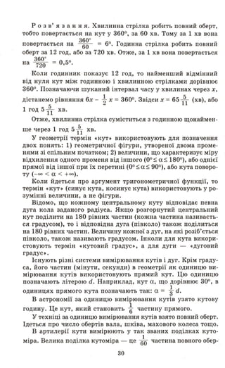 р о з в' я з анн я. Хвилинна стрілка робить повний оберт,
тобто повертається на кут у 3600, за 60 хв. Тому за 1 хв вона
повертається на з~g· = 60. Годинна стрілка робить повний
оберт за 12 год, або за 720 хв. Отже, за 1 хв вона повертається
360·
на 720 = 0,50.
Коли годинник показує 12 год, то найменший відмінний
від нуля кут між годинною і хвилинною стрілками дорівнює
3600. Позначаючи шуканий інтервал часу у хвилинах через х,
дістанемо рівняння 6х - ~ х = 3600. Звідси х = 65 151 (хв), або
5
1 год 511 хв.
Отже, хвилинна стрілка суміститься з годинною щонаймен­
ше' через 1 год 5 151 хв.
'у геометрії термін «кут» використовують для позначення
двох понять: 1) геометричної фігури, утвореної двома проме­
нями зі спільним початком; 2) величини, що характеризує міру
відхилення одного променя від іншого (00$ а $ 1800
), або однієї
прямої від іншої при їх перетині (ОО $ а $ 900), або кута поворо ­
ту (- оо < а < + 00).
Коли йдеться про аргумент тригонометричної функції, то
термін «кут ,) (синус кута, косинус кута) використовують у ро­
зумінні величини, а не фігури.
Відомо, що кожному центральному куту відповідає певна
дуга кола заданого радіуса. Якщо розгорнутий центральний
кут поділити на 180 рівних частин (кожна частина називаєть­
ся градусом), то і відповідна дуга (півколо) також поділиться
на 180 рівних частин. Величину кожної з дуг, на які розіб'ється
півколо, також називають градусом. Інколи для кута викори­
стовують термін «кутовий градус», а для дуги - «дуговий
градус».
Існують різні системи вимірювання кутів і дуг. Крім граду­
са, його частин (мінути, секунди) в геометрії як одиницю ви­
мірювання кутів використовують прямий кут. Цю одиницю
позначають літерою d. Наприклад, кут а, що дорівнює 300, в
1
одиницях прямого кута позначають так: а = "3 d.
В астрономії за одиницю вимірювання кутів узято кутову
Ц u 1
годину. е кут, якии становить "6 частину прямого.
'у техніці за одиницю вимірювання кутів взято повний оберт.
Ідеться про число обертів вала, шківа, махового колеса тощо.
В артилерії кути вимірюють у так званих поділках куто-
. В . , 1 б
МІра. елика ПОД1Лка КУТОМІра - це 60 частина повного о ер-
30
 