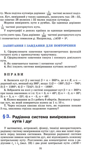 ту. Мала поділка кутоміра дорівнює l~O частині великої поділ­
ки . Кут, виміряний у таких одиницях, записують так: 28- 32,
що означає 28 великих і 32 малих поділки кутоміра.
Моряки вимірюють кути в румбах. Ця одиниця дорівнює
1 .
16 частиНІ розгорнутого кута.
у картографії в деяких країнах за одиницю вимірювання
кутів узято град. Град дорівнює 2~O частині розгорнутого кута
і позначається символом g. Наприклад, аов = 5К•
ЗАПИТАННЯ І ЗАВДАННЯ ДЛЯ ПОВТОРЕННЯ
1. Сформулювати означення тригонометричних функцій
гострого кута у прямокутному трикутнику.
2. Сформулювати означення синуса і косинуса довільного
кута.
3. Як означаються тангенс і котангенс кута?
4. Які існують системи вимірювання кутових величин?
ВПРАВ И
4. Записати кут ~ у вигляді ~ = а + 3600
n, де n Е Z, а а -
додатний кут, менший від 3600, якщо: 1) ~ = -1800; 2) ~ = - 7800;
3) ~ = 15800; 4) ~ = 72420; 5) ~ = -16900.
5. Зобразити на колі у системі координат кут ~ = а + 3600
n
при таких значеннях n і а : 1) n = 3, а = 400; 2) n = - 2, а = 300;
3) n = 5, а = -250; 4) n = - 3, а = 480.
6. Колесо машини за 2 с робить 6 обертів. Записати у граду­
сах кут, на який повернеться колесо за 1 с; 10 с.
7. Через скільки хвилин після того, як годинник покаже
3 год, хвилинна стрілка наздожене годинну?
§ 3. Радіанна система вимірювання
кутів і дуг
у математиці, астрономії, фізиці, техніці використовують
радіанну систему вимірювання кутів і дуг, яка має певні пере­
ваги перед іншими системами. Введення радіанної системи
зумовлене певною властивістю дуг, які відповідають кожному
центральному куту. Розглянемо два концентричні кола з ра­
діусами r1 і r2 (мал . 23) і два різні центральні кути аов =
31
 