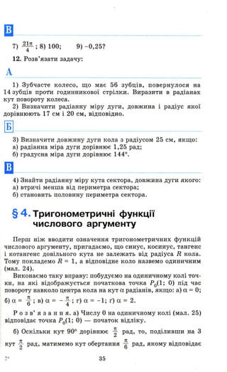 Ш --
7) 21n . 8) 100'4' , 9) - 0,25?
12. Розв'язати задачу:
А
1) Зубчасте колесо, що має 56 зубців, повернулося на
14 зубців проти годинникової стрілки. Виразити в радіанах
кут повороту колеса.
2) Визначити радіанну міру дуги, довжина і радіус якої
дорівнюють 17 см і 20 см, відповідно.
3) Визначити довжину дуги кола з радіусом 25 см, якщо:
а) радіанна міра дуги дорівнює 1,25 рад;
б) градусна міра дуги дорівнює 1440.
4) Знайти радіанну міру кута сектора, довжина дуги якого:
а) втричі менша від периметра сектора;
б) становить половину периметра сектора.
§ 4. Тригонометричні функції
числового аргументу
Перш ніж вводити означення тригонометричних функцій
числового аргументу, пригадаємо, що синус, косинус, тангенс
і котангенс довільного кута не залежать від радіуса R кола.
Тому покладемо R = 1, а відповідне коло назвемо одиничним
(мал. 24).
Виконаємо таку вправу: побудуємо на одиничному колі точ­
ки , на які відображується початкова точка Ро(1; О) під час
повороту навколо центра кола на кут а радіанів, якщо: а) а = О;
б) а = ~; в) а = - ~ ; г) а = - 1; г) а = 2.
Р о з в' я з анн я. а) Числу О на одиничному колі (мал. 25)
відповідає точка Ро(1; О) - початок відліку.
б) Оскільки кут 900 дорівнює ~ рад, то, поділивши на 3
кут ~ рад, матимемо кут обертання ~ рад, якому відповідає
35
 