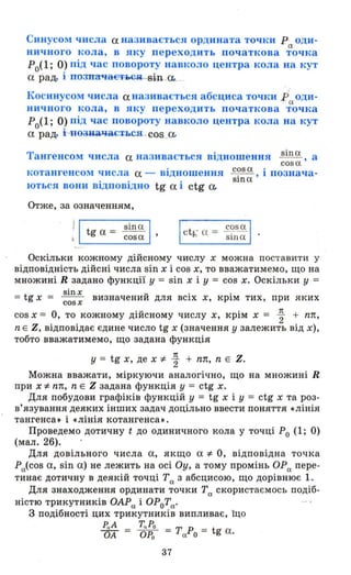 Синусом числа а називається ордината точки р оди-
а
ничного кола, в яку переходить початкова точка
Ро(l; О) під час повороту навколо центра кола на кут
а рад. і позпач-аєтм;я BНl-a...
Косинусом числа а називається абсциса точки р оди-
а
ничного кола, в яку переходить початкова точка
Ро(l; О) під час повороту навколо центра кола на кут
а рад. НозиачаЄТЬСЯ - GОS ,а..
Тангенсом числа а називається відношення sin а , а
,cosa
котангенсом числа а - відношення
ються вони відповідно tg а і ctg а..
c?s а іпознача­
Slna '
Отже, за означенням,
' І t = sin a І, g а cos a '
cosa
ct b; а = - ,---sша
Оскільки кожному дійсному числу х можна поставити у
відповідність дійсні числа sin х і cos х, то вважатимемо, що на
множині R задано функції у = sin х і у = cos х. Оскільки У =
t
sinx u · ·
= g х = cosx визначении дЛЯ ВСІХ х, КРІМ тих, при яких
cos х = О, то кожному дійсному числу х, крім х = ~ + пл,
n Е Z, відповідає єдине число tg х (значення у залежить від х),
тобто вважатимемо, що задана функція
у = tg х, де x;f. ~ + пл, n Е Z.
Можна вважати, міркуючи аналогічно, що на множині R
при x;f. пл, n Е Z задана функція у = ctg х.
Для побудови графіків функцій у = tg х і У = ctg х та роз­
в'язування деяких інших задач доцільно ввести поняття «лінія
тангенса. і «лінія котангенса •.
Проведемо дотичну t до одиничного кола у точці РО (1; О)
(мал. 26). .
Для довільного числа а, якщо a;f. О, відповідна точка
Ра(cos а, sin а) не лежить на осі Оу, а тому промінь ОРа пере­
тинає дотичну в деякій точці Та з абсцисою, що дорівнює 1.
Для знаходження ординати точки Та скористаємось подіб­
ністю трикутників ОАРа і ОРоТа.
3 подібності цих трикутників випливає, що
РаА Т" РО
ОА = ОРО = ТаРО = tg а.
37
 