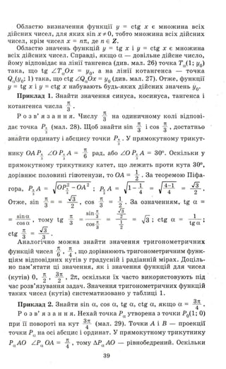 Областю визначення функції у = ctg х є множина всіх
дійсних чисел, для яких sin X ;f:. о, тобто множина всіх дійсних
чисел, крім чисел х = пп, де n Е Z.
Областю значень функцій у = tg х і У = ctg х є множина
всіх дійсних чисел. Справді, якщо а - довільне дійсне число,
йому відповідає на лінії тангенса (див. мал. 26) точка Та(1; уо)
така, що tg L T аОХ = уо' а на лінії котангенса - точка
Qa(Yo; 1) така, що ctg L QaOx = Уо (див " мал. 27). Отже, функції
у = tg х і У =ctg х набувають будь-яких дійсних значень Уо'
Приклад 1. Знайти знач.ення синуса, косинуса, тангенса і
1t
котангенса числа "3 .
р о з в' я з анн я. Числу ~ на одиничному колі відпові­
дає точка Рд (мал. 28). Щоб знайти sin ~ і cos ~ , достатньо
з
знайти ординату і абсцису точки Рд • у прямокутному трикут­
з
нику ОА Р.!!. L O Р.!!. А = п
6 рад, або L O Р.!!. А = 300. Оскільки у
3 3 3
прямокутному трикутнику катет, що лежить проти кута 300,
дорівнює половині гіпотенузи, то ОА = ~ . За теоремою Піфа-
гора, P-g- A = JOP-t - OA2 ; P;'t A = J1-~ = J4~1 = ~.
О . 1t гз 1t - 1 з ' tтже, Sln "3 = = - 2- ' cos "3 - '2 ' а означенням,' g а =
= sin a tg 1t
зcos a ' тому
1t гз
ctg "3 = -3- '
sin ~
3
= - - =
cos ~
3
га
- 2-
І
'2
.JЗ; ctg а = t:а ;
Аналогічно можна знайти значення тригонометричних
h ' U 1t п . Ф
(I'УНКЦlИ чисел 6" 4" що ДОРІВНЮЮТЬ тригонометричним унк-
ціям відповідних кутів У градусній і радіанній мірах. Доціль­
но пам'ятати ці значення, як і значення функцій для чисел
(кутів) о, ~, 3
2п, 2n, оскільки їх часто використовують під '
час розв'язування задач. Значення тригонометричних функцій
таких чисел (кутів) систематизовано у таблиці 1.
Приклад 2. Знайти sin а, cos а, tg а, ctg а, якщо а = з4п.
р О З в' я з анн я. Нехай точка Ра утворена з точки Ро(1; о)
при' її повороті на кут 3
4п (мал. 29). Точки А і В - проекції
точки Ра на осі абсцис і ординат. У прямокутному трикутнику
Ра АО L Pa. ОА = ~, тому 6.Ра АО - рівнобедрений. Оскільки
39
 