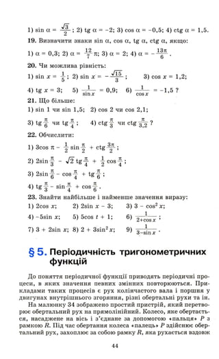 1) sin а = 1;2) tg а = - 2; 3) cos а = - 0,5; 4) ctg а = 1,5.
19. Визначити знаки sin а, cos а, tg а, ctg а, якщо:
12 13n
1) а = 0,3; 2) а = т п; 3) а = 2; 4) а = - - 6- .
20. Чи можлива рівність:
1) sin х = l . 2) sin х' = _ J15 .
5 ' 3 '
3) cos х = 1,2;
4) tg х = 3; 5) _ ._1_ = 0,9;
SlllX
6)
cosx
1
= - 1,5 ?
21. Що більше:
1) sin 1 чи sin 1,5; 2) cos 2 чи cos 2,1;
3 n n
) tg6" чи tg 4" ;
n n
4) ctg 3" чи ctg 3,2 ?
22. Обчислити:
1) 3cos 1t - l sin Л + ctg 11L .
2 2 2 '
2) 2sіп Л - J2 tg Л + l соs Л .
3 4 2 4 '
3) 2sin Л - cos Л + tg Л .
6 4 6 '
4) t
n . n n
g '3 - sш 4" + cos 6" .
23. Знайти найбільше і найменше значення виразу:
1) 2cos х; 2) 2sin х - 3; 3) 3 - cos2 х;
4) - 5sin х; 5) 5cos t + 1;
7) 3 + 2sin х; 8) 2 + 3sin2 х;
1
6) 2+cosx '
1
9) 3-SЇllХ
§ 5. Періодичність тригонометричних
функцій
До поняття періодичної функції приводять періодичні про­
цеси, в яких значення певних змінних повторюються. При­
кладами таких процесів є рух колінчастого вала і поршня у
двигунах внутрішнього згоряння, різні обертальні рухи та ін.
На малюнку 34 зображено простий пристрій, який перетво­
рює обертальний рух на прямолінійний. Колесо, яке обертаєть­
ся, насаджене на вісь і з'єднане за допомогою .пальця» Р з
рамкою R. Під час обертання колеса «палець» Р здійснює обер­
тальний рух, захоплює за собою рамку R, яка рухається вздовж
44
 