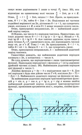 синус може дорівнювати 1 лише в точці Р!! (мал. 35), яка
2
відповідає на одиничному колі числам ~ + 2nп, де n Е Z.
Отже, ~ + l = ~ + 2nп, звідси l = 2nп. Проте, за припущен­
ням, О < l < 2п, тобто О < 2nп < 2п. Поділивши всі частини
подвійної нерівності на 2п, дістанемо О < n < 1, що суперечить
умові, оскільки n Е Z, а між О і 1 немає жодного цілого числа.
Отже, припущення неправильне, 2п - найменший додат­
ний період синуса.
2) Відомо, що число n є періодом тангенса. Припустимо, що
існує додатне число О < l < n і tg (х + l) = tg х. Нехай х = О,
тоді tg (О + l) = tg О = о. Але тангенс дорівнює нулю лише у
двох точках РО і РІ одиничного - кола, які відповідають числам
виду пп, де n Е Z. Тому l = пп. За припущенням, О < l < п,
тобто О < пп < п. Звідси О < n < 1, що суперечить умові.
Отже, припущення неправильне, n - найменший додатний
період тангенса.
-Самостійно доведіть, що найменшим додатним періодом
косинуса є 2п, а котангенса - число п.
Не слід думати, що періодичними є лише тригонометричні
функції. Прикладом періодичної є функція у = {х} (у дорівнює
дробовій частині х) (мал . 36). Найменшим додатним періодом
цієї функції є число 1.
Лінійна функція у = kx + Ь є періодичною при k = о. Для
неї періодом є будь-яке дійсне число Т:І:- О, оскільки і(х + Т) =
=і(х) = Ь. Найменшого додатного періоду ця функція не має.
За найменшим додатним періодом тригонометричних функ­
цій у = sin х, у = cos х, у = tg х, у = ctg х можна знайти
найменший додатний період складеної тригонометричної
функції, проміжним аргументом якої є, зокрема, лінійна функ­
ція.
х
•
-з -2 -1 О 1 2 З х
Мал. 35 Мал. 36
46
 
