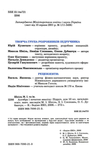 ББК 22. 14я721
Ш66
Затверджено Міністерством освіти і науки України
(лист від 10 серпня 2001 р. .М 1/11-3496)
ТВОРЧА ГРУПА РОЗРОБІШКІВ ШДРУЧНИКА
Юрій Кузнецов - керівник проекту, розробник концепцій:
структури, дизайну;
Микола IIbdль, Зінаїда Слєmcaн:ь, Олена Дубннчук - автори
тексту, методичного апарату;
Олег Костенко - заступник керівника проекту;
Наталія Демиденко - редактор-організатор;
Цезарій Ганymкевнч - розробник макета, художнього оформ-
лення; ,
Валентина Максвмовська - організатор виробничого процесу
РЕЦЕНЗЕНТИ:
Василь Нковець - доктор фізико-математичних наук, ректор
Ніжинського державного університету іме­
ні Миколи Гоголя;
Надія ІОкітенко - учитель-методист школи .N!! 170 м. Києва
Шкіль М. І. та ін.
Ш66 Алгебра і початки аналізу: Підруч. для 10 кл. загально-
освіт. навч. закладів/М. І. Шкіль, 3. І. Слєпкань, О. С. Ду­
бинчук. - К.: 30діак-ЕКО, 2006.- 272 С.
ISBN 966-7090-21-3.
ВВК 22.14я721
© Усі права захищені. Жодна частина. елемент. ідея. композиційний підхід ЦЬОГО видання не
можуть бути копійованими чи відтвореними у будь-якій формі і будь-якими засобами - як
електронними . так і фотомеханічними . зокрема через ксерокопіювання. запис чи комп'ютерне
архівування - без ПИСЬМОВОГО дозволу видавця.
ISBN 966-7090-21-3
© .Зодіак - ЕКО•• 2006
с> М. І. Шкіль. З. І. Слєпкань.
О.С . Дубиичук.2ОО6
© Ц. М. Ганушкеанч . Макет.
ХУДОЖНЄ оформлення. 2006
С> Ю. Б. Кузнецов. Концепція
дизайну. 2006
 
