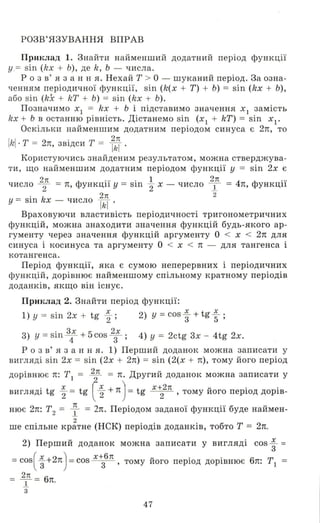 РОЗВ' ЯЗУВАННЯ ВПРАВ
ПРИlшад 1. Знайти найменший додатний період функції
у . = sin (kx + Ь), де k, Ь - числа.
р о з в ' я з анн я. Нехай Т > О - шуканий період. За озна­
ченням періодичної функції, sil1 (k(x + Т) + Ь) = sil1 (kx + Ь),
або sil1 (k.x + kT + Ь) = sin (kx + Ь).
Позначимо ХІ = kx + Ь і підставимо значення ХІ замість
kx + Ь в останню рівність. Дістанемо sin (ХІ + kT) = sil1 ХІ '
Оскільки найменшим додатним періодом синуса є 2л, то
jkj. Т = 2л, звідси Т = Ід '
Корис'гуючись знайденим результатом, можна стверджува­
ти, що найменшим додатним періодом функції у = sil1 2х Є
2n Ф ... . 1 2n 4 Ф ...число 2 = Л, УНКЦll У = S111 "2 Х - число 1- = Л, УНКЦll
. k 2л 2
У = S111 Х - число lkI '
Враховуючи властивість періодичності тригонометричних
функцій, можна знаходити значення функцій будь-якого ар­
гументу через значення функцій аргументу О < Х < 2л для
синуса і косинуса та аргументу О < Х < Л - для тангенса і
котангенса .
Період функції, яка є сумою неперервних і періодичних
функцій, дорівнює найменшому спільному кратному періодів
доданків, якщо він існує.
ПРИlшад 2. Знайти період функції:
1) у = sin 2х + tg ~ ; 2) у =cos ; + tg ~ ;
3) у = sil1 3: + 5cos 2;; 4) У = 2ctg 3х - 4tg 2х.
Р о з в' я з анн я. 1) Перший доданок можна записати у
вигляді sil1 2х = siI1 (2х + 2n) = siI1 (2(х + л), тому його період
дорівнює л: ТІ = fn = л. Другий доданок можна записати у
вигляді tg' ~ = tg l ~ + л) = tg Х+22n , тому його період дорів­
нює 2л: Т2 = 1 = 2л. Періодом заданої функції буде наймен-
2
ше спільне кратне (НСК) періодів доданків, тобто Т = 2n.
2) Перший доданок можна записати у вигляді cos; =
=cos( ; +2Л) =cos х+з6n , тому його період дорівнює 6л: ТІ =
2n
т= 6n.
3
47
 