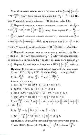 Другий доданок можна записати у вигляді tg ~ = tg( ~ +n) =
- tg х+5п U • • 5 Т 1t 5 П- - 5- , тому иого перюд ДОРІВНЮЄ n: 2 = 1.. = n. е-
5
ріод Т даної функції дорівнює НСК (6n; 5n), тобто 30n.
3) Перший доданок можна записати у вигляді sin 3: =
=Sin( 3: + 2n) =sin : ( х + 8з1t ) , тому його період ТІ = ~ =
4
8п Д U • 2х
= З' ругии доданок можна записати у ВИГЛЯДІ СОS
З
=
=cos( 2зХ +2n) =cos ~ (х + 3n), тому його період Т2 = ~ = 3n.
3
Період Т даної функції дорівнює НСК ( 8з1t ; зn) , тобто 24n.
4) Перший доданок можна записати у вигляді ctg 3х =
= ctg 3(х + n), тому його період ТІ = ~. Другий доданок мож­
на записати у вигляді tg 2х = tg 2(х + n), тому його період Т2 =
= ~ . Період Т даної функції дорівнює НСК ( ~ ; ~ ) , тобто n.
Приклад 3. Звести до ОДНОЙrviенної функції гострого кута:
1) cos 18270; 2) tg 9780; 3) sin (- 8000); 4) ctg 13050;
5) sin 2~П; 6) tg 7з1t; 7) ctg ( _ 3~'! )-
Р О З в' я з анн я.
1) cos 18270= cos (3600. 5 + 270) = cos 270;
2) tg 9780= tg (1800. 5 + 780) = tg 780;
3) sin (- 8000) = sin (3600. (- 2) - 800) = sin (- 800);
4) ctg 13050=ctg (1800·7 + 450) =ctg 450=1;
5).sin12~'! =sin ( 5n+ ~ n ) =sin ( 4п+(n+tn))= sin ( n+tn) =
= - sш БП;
. 6) tg 7зn =tg ( 2n + ~) =tg ~ =Гз;
7) tg (- з~п) = tg ( n(-4) + ~ n) = tg ~ n.
Приклад 4. Обчислити значення тригонометричної функції:
1) cos 11250; 2) cos (- 3150); 3) tg ( - 1з7 n): 4) cos l:л .
48
 
